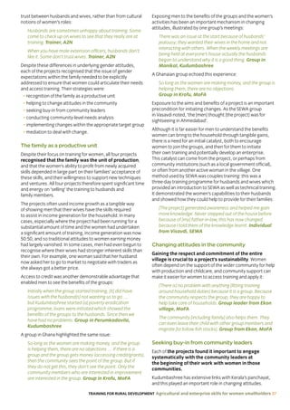 TRAINING FOR RURAL DEVELOPMENT Agricultural and enterprise skills for women smallholders 37
trust between husbands and wives, rather than from cultural
notions of women’s roles:
Husbands are sometimes unhappy about training. Some
come to check up on wives to see that they really are at
training. Trainer, A2N
When you have male extension officers, husbands don’t
like it. Some don’t trust wives. Trainer, A2N
Despite these differences in underlying gender attitudes,
each of the projects recognised that the issue of gender
expectations within the family needed to be explicitly
addressed to ensure that women could articulate their needs
and access training. Their strategies were:
• recognition of the family as a productive unit
• helping to change attitudes in the community
• seeking buy-in from community leaders
• conducting community-level needs analysis
• implementing changes within the appropriate target group
• mediation to deal with change.
The family as a productive unit
Despite their focus on training for women, all four projects
recognised that the family was the unit of production,
and that the women’s ability to profit from newly acquired
skills depended in large part on their families’ acceptance of
these skills, and their willingness to support new techniques
and ventures. All four projects therefore spent significant time
and energy on ‘selling’ the training to husbands and
family members.
The projects often used income growth as a tangible way
of showing men that their wives have the skills required
to assist in income generation for the household. In many
cases, especially where the project had been running for a
substantial amount of time and the women had undertaken
a significant amount of training, income generation was now
50:50, and so traditional attitudes to women earning money
had largely vanished. In some cases, men had even begun to
recognise where their wives had stronger inherent skills than
their own. For example, one woman said that her husband
now asked her to go to market to negotiate with traders as
she always got a better price.
Access to credit was another demonstrable advantage that
enabled men to see the benefits of the groups:
Initially when the group started training, [it] did have
issues with the husband[s] not wanting us to go …
but Kudumbashree started [a] poverty eradication
programme, loans were initiated which showed the
benefits of the groups to the husbands. Since then we
have had no problems. Group in Perumkadavila,
Kudumbashree
A group in Ghana highlighted the same issue:
So long as the women are making money, and the group
is helping them, there are no objections … If there is a
group and the group gets money (accessing credit/grants),
then the community sees the point of the group. But if
they do not get this, they don’t see the point. Only the
community members who are interested in improvement
are interested in the group. Group in Krofu, MoFA
Exposing men to the benefits of the groups and the women’s
activities has been an important mechanism in changing
attitudes, illustrated by one group’s meetings:
There was an issue at the start because of husbands’
jealousy; they wanted their wives in the home and not
interacting with others. When the weekly meetings are
being held at everyone’s house actually the husbands
began to understand why it is a good thing. Group in
Manikal, Kudumbashree
A Ghanaian group echoed this experience:
So long as the women are making money, and the group is
helping them, there are no objections.
Group in Krofu, MoFA
Exposure to the aims and benefits of a project is an important
precondition for initiating changes. As the SEWA group
in Vasavdi noted, ‘the [men] thought [the project] was for
sightseeing in Ahmedabad’.
Although it is far easier for men to understand the benefits
women can bring to the household through tangible gains,
there is a need for an initial catalyst, both to encourage
women to join the groups, and then for them to initiate
their own training and potentially develop an enterprise.
This catalyst can come from the project, or perhaps from
community institutions (such as a local government official),
or often from another active woman in the village. One
method used by SEWA was couples training: this was a
three-day training programme for husbands and wives which
provided an introduction to SEWA as well as technical training.
It demonstrated the women’s capabilities to their husbands
and showed how they could help to provide for their families:
[The project] generated awareness and helped me gain
more knowledge. Never stepped out of the house before
because of [my] father-in-law, this has now changed
because I told them of the knowledge learnt. Individual
from Visavdi, SEWA
Changing attitudes in the community
Gaining the respect and commitment of the entire
village is crucial to a project’s sustainability. Women
often depend on the support of the wider community for help
with production and childcare, and community support can
make it easier for women to access training and apply it:
[There is] no problem with anything [fitting training
around household duties] because it is a group. Because
the community respects the group, they are happy to
help take care of households. Group leader from Ekon
village, MoFA
The community [including family] also helps them. They
can even leave their child with other group members and
migrate [to follow fish stocks]. Group from Ekon, MoFA
Seeking buy-in from community leaders
Each of the projects found it important to engage
systematically with the community leaders at
the beginning of their work with women in those
communities.
Kudumbashree has extensive links with Kerala’s panchayat,
and this played an important role in changing attitudes.
 
