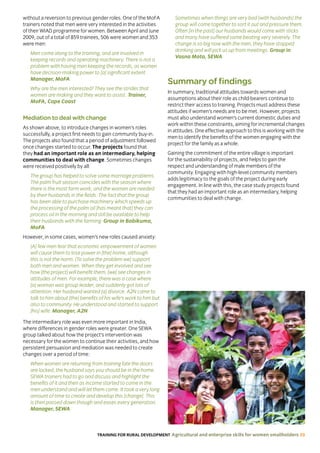 TRAINING FOR RURAL DEVELOPMENT Agricultural and enterprise skills for women smallholders 39
without a reversion to previous gender roles. One of the MoFA
trainers noted that men were very interested in the activities
of their WIAD programme for women. Between April and June
2009, out of a total of 859 trainees, 506 were women and 353
were men:
Men come along to the training, and are involved in
keeping records and operating machinery. There is not a
problem with having men keeping the records, as women
have decision-making power to [a] significant extent.
Manager, MoFA
Why are the men interested? They see the strides that
women are making and they want to assist. Trainer,
MoFA, Cape Coast
Mediation to deal with change
As shown above, to introduce changes in women’s roles
successfully, a project first needs to gain community buy-in.
The projects also found that a period of adjustment followed
once changes started to occur. The projects found that
they had an important role as an intermediary, helping
communities to deal with change. Sometimes changes
were received positively by all:
The group has helped to solve some marriage problems.
The palm fruit season coincides with the season where
there is the most farm work, and the women are needed
by their husbands in the fields. The fact that the group
has been able to purchase machinery which speeds up
the processing of the palm oil [has meant that] they can
process oil in the morning and still be available to help
their husbands with the farming. Group in Bobikuma,
MoFA
However, in some cases, women’s new roles caused anxiety:
[A] few men fear that economic empowerment of women
will cause them to lose power in [the] home, although
this is not the norm. [To solve the problem we] support
both men and women. When they get involved and see
how [the project] will benefit them, [we] see changes in
attitudes of men. For example, there was a case where
[a] woman was group leader, and suddenly got lots of
attention. Her husband wanted [a] divorce. A2N came to
talk to him about [the] benefits of his wife’s work to him but
also to community. He understood and started to support
[his] wife. Manager, A2N
The intermediary role was even more important in India,
where differences in gender roles were greater. One SEWA
group talked about how the project’s intervention was
necessary for the women to continue their activities, and how
persistent persuasion and mediation was needed to create
changes over a period of time:
When women are returning from training late the doors
are locked, the husband says you should be in the home.
SEWA trainers had to go and discuss and highlight the
benefits of it and then as income started to come in the
men understand and will let them come. It took a very long
amount of time to create and develop this [change]. This
is then passed down though and eases every generation.
Manager, SEWA
Sometimes when things are very bad [with husbands] the
group will come together to sort it out and pressure them.
Often [in the past] our husbands would come with sticks
and many have suffered some beating very severely. The
change is so big now with the men, they have stopped
drinking and will pick us up from meetings. Group in
Vasna Mota, SEWA
Summary of findings
In summary, traditional attitudes towards women and
assumptions about their role as child-bearers continue to
restrict their access to training. Projects must address these
attitudes if women’s needs are to be met. However, projects
must also understand women’s current domestic duties and
work within these constraints, aiming for incremental changes
in attitudes. One effective approach to this is working with the
men to identify the benefits of the women engaging with the
project for the family as a whole.
Gaining the commitment of the entire village is important
for the sustainability of projects, and helps to gain the
respect and understanding of male members of the
community. Engaging with high-level community members
adds legitimacy to the goals of the project during early
engagement. In line with this, the case study projects found
that they had an important role as an intermediary, helping
communities to deal with change.
 