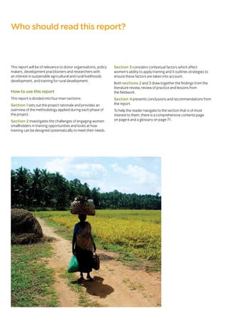 This report will be of relevance to donor organisations, policy
makers, development practitioners and researchers with
an interest in sustainable agricultural and rural livelihoods
development, and training for rural development.
How to use this report
This report is divided into four main sections:
Section 1 sets out the project rationale and provides an
overview of the methodology applied during each phase of
the project.
Section 2 investigates the challenges of engaging women
smallholders in training opportunities and looks at how
training can be designed systematically to meet their needs.
Section 3 considers contextual factors which affect
women’s ability to apply training and it outlines strategies to
ensure these factors are taken into account.
Both sections 2 and 3 draw together the findings from the
literature review, review of practice and lessons from
the fieldwork.
Section 4 presents conclusions and recommendations from
the report.
To help the reader navigate to the section that is of most
interest to them, there is a comprehensive contents page
on page 6 and a glossary on page 71.
Who should read this report?
 