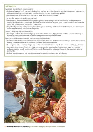 40 TRAINING FOR RURAL DEVELOPMENT Agricultural and enterprise skills for women smallholders
KEY POINTS
Systematic approaches to ensuring access
• Project staff/extension officers need to be equipped to collect accurate information about women’s productive practices,
constraints and preferences, and apply this information to their work and training agendas.
• Gender-sensitisation is usually more effective if it works with community values.
Structures for women to articulate training needs
• An integrated, decentralised and holistic project approach is necessary to ensure that activities address the specific
needs of women within a community. A centralised approach limits the targeted group’s opportunities to articulate their
needs, and therefore limits the relevance of a project.
• Project and governance linkages are key to enabling groups to identify and then articulate their needs, and to ensure the
continued participation of individuals and groups.
Women’s ownership over training projects
• Ensuring buy-in from the women and groups is key to the effectiveness of programmes, and this is far easier through a
bottom-up participatory approach to understanding and addressing women’s needs.
Addressing the gender dimensions of training in a community context
• Traditional attitudes towards women and assumptions about their role as child-bearers are likely to restrict their access to
training. These attitudes must be addressed if women’s needs are to be heard.
• Exposing men to the benefits of the groups and the women’s activities is an important mechanism in changing attitudes.
• Gaining the commitment of the entire village is important for the sustainability of projects, and to gain the respect
and understanding of male members of the community. This should be initiated at the outset of engagement within a
community.
• Projects have an important role as an intermediary, helping communities to deal with change.
 