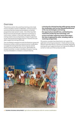 42 TRAINING FOR RURAL DEVELOPMENT Agricultural and enterprise skills for women smallholders
Overview
The previous section discussed how training can be made
more accessible to women smallholders, and how projects
can ensure that the content and the delivery of training
programmes meet women’s needs. One of the important
lessons from the past decade’s experience of training in a
rural context, however, is that even high-quality, relevant
training needs to be accompanied by a range of supportive
social, financial and technological factors if women are to be
able to apply that training effectively.
The core finding to emerge from both the literature review and
the practice review is that ensuring that women smallholders
can apply the training that they receive requires several
distinct factors to be taken into account. Specifically, the
reviews found that, in order to facilitate innovation, training
must be embedded in or linked to a network that has:
• a structure for sharing learning within groups among
the smallholders who are the intended beneficiaries
of the new technologies and training;
• the opportunity to benefit from, and feed back to,
researchers producing new technology; and
• access to broader supportive factors that reduce
the risks of applying new skills, including credit or
revolving savings funds.
This section considers how these factors can support the
application of training to production. It looks at how training
interacts with these factors, and how successfully integrating
training with each supportive factor can improve the ability of
women to make use of their productive skills.
 