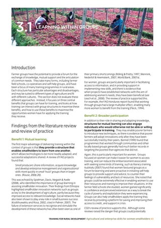 TRAINING FOR RURAL DEVELOPMENT Agricultural and enterprise skills for women smallholders 43
3.1 LEARNING WITHIN GROUPS
Introduction
Farmer groups have the potential to provide a forum for the
exchange of knowledge, mutual support and the articulation
of common needs. They take many forms, including farmer
field schools, co-operatives and self-help groups, and have
been a focus of many training programmes in rural areas.
Each structure has particular advantages and disadvantages,
and may be suited to different types of agriculture and fit
with different cultures. This section does not evaluate these
different approaches. Instead, it focuses on three central
benefits that groups can have for training, and looks at how
training can interact with group structures to maximise these
benefits, and how to use these benefits to maximise the
opportunities women have for applying the training
they receive.
Findings from the literature review
and review of practice
Benefit 1: Mutual learning
The first major advantage of delivering training within the
context of groups is that they provide a structure that
enables smallholders to learn from one another,
which allows technologies to be more readily adapted, and
successful adaptations shared. A review of FAO projects
found that:
Small producers share information, acquire knowledge
and develop enterprise management and organisational
skills more quickly in small ‘trust’ groups than in larger
ones. (Rouse, 2006:20).
This was echoed by Spielman, Davis, Negash  Avele
(2008), who identified the importance of group learning in
assisting smallholder innovation. Their findings from Ethiopia
highlighted smallholder innovation networks such as groups
as key to the development of agriculture, partly because they
improved access to relevant knowledge. Social networks have
also been shown to play a key role in small business success
(Kodithuwakku and Rosa, 2002, cited in Palmer, 2007). The
failure of extension services to recognise and stimulate the
development of these networks has often been seen as one of
their primary shortcomings (Röling  Pretty, 1997; Wennink,
Nederlof  Heemskerk, 2007; World Bank, 2007a).
For women, groups are particularly important in facilitating
access to information, and in providing support in
implementing new skills, and there is evidence that
when projects have established networks with the aim of
addressing women’s needs, they have been beneficial (see
Leach et al., 2000). The review of practice supported this.
For example, the FAO Honduras report found that working
through groups had a large multiplier effect, enabling many
more women to benefit from the training (Fleck, 1994).
Benefit 2: Broader participation
In addition to their role in sharing and adapting knowledge,
structures for mutual learning can also engage
individuals who would otherwise not be able or willing
to participate in training. They may enable poorer farmers
to introduce new techniques, as there is evidence that poorer
farmers will adopt innovations only after they have been
successfully tried by their peers. Bennel (1999) found that
programmes that worked through communities and other
locally based groups generally had much better records in
targeting the poorest than agencies that did not.
Again, this is particularly important for women. Groups
focused on women can make it easier for women to access
training, and can reduce the embarrassment associated
with seeking some kinds of training, such as literacy training.
Isubikalu (2007) found that women favoured groups as a
forum for learning and were proactive in initiating self-help
groups to provide support and advice, to counter their
feelings of vulnerability and lack of resources. She noted that
groups could be extremely effective in enabling women to use
their resources and training to improve their situations. In the
farmer field schools she studied, women gained significantly
in confidence and perceived extension as a way to break the
cycle of poverty and exploitation they were experiencing.
Groups can also help smallholders apply the training they
receive by providing a platform for saving and improving their
access to credit, and support in crisis.
CSD’s review of practice supports this. Although some
reviews raised the danger that groups could potentially
 