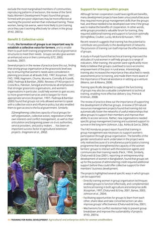 44 TRAINING FOR RURAL DEVELOPMENT Agricultural and enterprise skills for women smallholders
exclude the most marginalised members of communities,
reproducing patterns of exclusion, the review of the Tamil
Nadu Women’s Development Project found that groups
formed with pro-poor objectives may be more effective at
reaching the poorest women than individual training. These
women, being risk-averse, were more likely to join training
once they saw it working effectively for others in the group
(IFAD, 2007a).
Benefit 3: Collective voice
Finally, the formation of groups is an important way to
establish a collective voice for farmers, and to enable
them to push both training programmes and local governance
structures to meet their needs. Groups can also give women
an enhanced voice in their community (GTZ, 2003;
Isubikalu, 2007).
Several projects in the review of practice bore this out, finding
that strong group organisation at the grassroots level was
key to ensuring that women’s needs were considered in
planning processes at all levels (FAO, 1997; Koopman, 1997;
FAO, 1998; Hagmann, Chuma, Murwira, Connolly  Ficarelli,
2002; Padmaja  Bantilan, 2005). Reviews of FAO projects in
Costa Rica, Pakistan, Senegal and Honduras all emphasised
that stronger grassroots organisations, and women’s
organisations in particular, could help women to gain access
to more government services and to bargain for more
appropriate services (Koopman, 1997). Padmaja  Bantilan
(2005) found that groups not only allowed women to speak
with a collective voice and influence policy, but also enabled
them to gain access to the local government. Similarly:
[S]trengthening collective capacity of local groups for
self-organisation, collective action, negotiation of their
own interests and conflict management, as well as their
articulation and bargaining power vis-à-vis authorities,
service providers, and policy makers … has been an
important success factor in agricultural extension
projects. (Hagmann et al., 2002).
Support for learning within groups
Although farmer cooperation could have significant benefits,
many development projects have been unsuccessful because
they required more group management skills than the groups
had, and these needed to be developed over time if the group
was to realise the benefits of cooperation. In other words,
while groups provided a valuable forum for training, they
required additional training and support to function optimally
(Stringfellow, Coulter, Lucey, McKone  Hussain, 1997).
Recent research suggests that training has the potential to
contribute very positively to the development of networks.
The provision of training can itself improve the effectiveness
of groups.
A study in Punjab found that technical training improved the
attitudes of rural women in self-help groups to a range of
indicators. After training, the women were significantly more
likely to believe that groups could lead to socio-economic
empowerment of the poor in rural areas. Interestingly,
training also increased the importance they attached to needs
assessments prior to training, and made them more aware of
the importance of financial assistance in setting up a venture
(Meena, Jain  Meena, 2008).
Training specifically designed to support the functioning
of groups may also be a valuable complement to technical
training, enabling more effective delivery (Joy, Prema 
Krishnan, 2008).
The review of practice drew out the importance of supporting
the development of effective groups. A review of 59 natural
resources management projects found that training did not
automatically foster the networks of useful relationships that
allow groups to support their members and improve their
ability to access services. Rather, new organisations needed
specific group management training and sustained support to
survive in the long term (Johnson, Lilja, Ashby  Garcia, 2004).
The FAO Honduras project report found that training in
group management was necessary to support women’s
participation through group organisation. The benefits of the
gender sensitisation work undertaken in the project were
only realised because of a simultaneous participatory training
programme that strengthened the capacity of the women
farmers’ groups to interact with the extension agents and
communicate their training needs (Fleck, 1994). Similarly,
Chaturvedi  Gray (2001), reporting on entrepreneurship
development of women in Bangladesh, found that groups set
up for the purpose of administering credit required additional
support before they could offer collective support for their
members’ business development.
The projects highlighted several specific ways in which groups
can be supported:
• Directly training women in group organisation techniques
enabled groups to function effectively, and complemented
technical training in both agriculture and enterprise skills
(Koopman, 1997; Chaturvedi  Gray, 2001; Barwa, 2003;
Johnson et al., 2004).
• Facilitating opportunities for groups to learn from each
other, share ideas and take concerted action can also
improve groups’ effectiveness (Chaturvedi  Gray, 2001).
• Mechanisms for conflict resolution help to prevent group
breakdown and improve the sustainability of projects
(IFAD, 2007a).
 