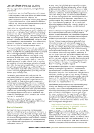 TRAINING FOR RURAL DEVELOPMENT Agricultural and enterprise skills for women smallholders 45
Lessons from the case studies
In the four organisations we looked at, training took three
general forms:
• some training was given to all the members of the group;
• some was given to a few of the women who were involved
in a specific enterprise within the group; and
• some was delivered to individuals from the group, either to
support specific functions such as leadership, or with the
intention that individuals who received information would
share it with other members of the group.
In each of the four case study organisations, however, a
central component of the programme was the establishment
of supportive peer groups who worked together to produce
goods, save and acquire assets and, in some cases, market
and sell their goods. These groups, called ‘self-help groups’ in
India, and simply ‘groups’ in Ghana, were generally composed
of around 20 women from the same village. The groups were
set up for a variety of reasons. However, most were realising
the benefits identified in the literature, making groups an
important part of the agricultural innovation system.
The groups shared and experimented with new production
and processing methods, reminding each other of techniques
they had learned. They provided a platform for saving: several
of the Ghanaian groups began as revolving credit unions,
and all of the groups we visited had some regular saving
mechanism, whether in the form of paying union dues, or
saving in order to become eligible to apply for a loan. They
were also a source of formal or informal credit for members
who would not otherwise have access to any form of credit.
Many of the Ghanaian women said that their main reason for
joining the group was that the group would assist them in
times of ill health or death in the family. Likewise, in India the
women consistently highlighted the support they received
from the group in times of crisis.
The fieldwork questionnaires also confirmed that the
experience of these groups supported the analysis in the
practice review: delivering training through these groups
made it possible for the projects to reach more women,
and to engage more successfully with women from poorer
backgrounds. It enabled the groups themselves to become
more active in demanding the resources they needed at the
local government level. Responses to the questionnaire also
confirmed that where training was specifically designed to
support group organisation, the groups were better able
to deal with challenges and threats, indicating that this was
important for sustainability.
The following sections look at how the four case study
organisations achieved each of these goals, and draws out
what can be learned from their experiences.
Sharing information
Sharing of information among group members was an
important method for projects to disseminate information to
greater numbers of women. To enable training to reach more
women in a target community, however, the group members
who received training needed to communicate the content of
the training effectively to those who did not receive training.
Each of the four case study organisations had experienced
challenges in this regard.
In some cases, the individuals who returned from training
did not share the skills they had learned in sufficient detail,
and occasionally withheld information. (This seemed to be
largely unintentional, but occasionally there were reports of
intentional withholding of information.) A second problem,
articulated mainly in India, was that the women who had
not received training believed that unless they received the
information directly from the trainers, they could not fully
understand what was to be learned. A woman smallholder
from Kudumbashree, for example, told us that although
information was shared within the group, she would not be
interested in the training unless she was able to attend
it herself.
Similar challenges were experienced by projects that sought
to use farmer trainers to cascade knowledge and skills
learned in their communities: they sometimes conveyed the
information incorrectly, and often lacked the teaching skills
and authority that made the original trainers convincing.
None of the case study projects assumed that effective
information sharing would automatically happen in the
groups. Instead, they introduced measures to facilitate the
process. For example, the A2N project director confirmed that
they had previously had problems with women not sharing
information and knowledge effectively. To deal with this, they
discussed the ‘how’ of reporting as part of the training. At
the end of the training, the women who received the training
rehearsed what they would tell the group. They did role plays
with the trainers to help them remember the information and
convey it to the group. The trainers also suggested that the
women share the information immediately when they got
back from training, before they forgot it.
Kudumbashree has also been successful in enhancing the
take-up of training through the contact farmer method,
by training leaders in peer learning and how to share the
information. According to the A2N director, the time spent on
developing peer learning was an important part of creating
a sustainable group. They found that they needed to provide
support for this aspect only until the group had sufficient
experience to create a ‘group memory’, which could help
them solve new problems on their own.
Several MoFA groups expressed their preference for group
training over learning from a group member who has
attended training. One manager explained that the transfer of
information depends very much on how cohesive the group
was, and how committed it was to common goals. Where
the groups were cohesive, they experienced few problems
sharing individual training through demonstrations. Where
groups were less cohesive, however, they found that group
leaders needed financial incentives at the local level to share
their training. As the manager put it:
When the groups are formed for the wrong reasons, it
is difficult to fix the problem, as self-interest is the main
driver. Manager, MoFA Cape Coast
SEWA used a different method to decide who to train. Either
SEWA invited group members to the training, or group leaders
selected people to attend. It was noted that they tended to
pick the most literate, the most talkative, and the most active
members, with the result that some women received a lot of
training and others receive almost none. SEWA trainers used
handouts extensively to facilitate information sharing. One
 