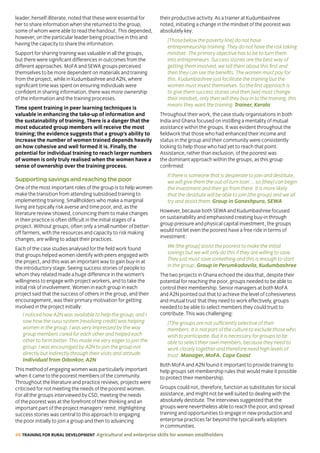 46 TRAINING FOR RURAL DEVELOPMENT Agricultural and enterprise skills for women smallholders
leader, herself illiterate, noted that these were essential for
her to share information when she returned to the group,
some of whom were able to read the handout. This depended,
however, on the particular leader being proactive in this and
having the capacity to share the information.
Support for sharing training was valuable in all the groups,
but there were significant differences in outcomes from the
different approaches. MoFA and SEWA groups perceived
themselves to be more dependent on materials and training
from the project, while in Kudumbashree and A2N, where
significant time was spent on ensuring individuals were
confident in sharing information, there was more ownership
of the information and the training processes.
Time spent training in peer learning techniques is
valuable in enhancing the take-up of information and
the sustainability of training. There is a danger that the
most educated group members will receive the most
training; the evidence suggests that a group’s ability to
increase the number of women trained depends heavily
on how cohesive and well formed it is. Finally, the
potential for individual training to reach larger numbers
of women is only truly realised when the women have a
sense of ownership over the training process.
Supporting savings and reaching the poor
One of the most important roles of the group is to help women
make the transition from attending subsidised training to
implementing training. Smallholders who make a marginal
living are typically risk averse and time poor, and, as the
literature review showed, convincing them to make changes
in their practice is often difficult in the initial stages of a
project. Without groups, often only a small number of better-
off farmers, with the resources and capacity to risk making
changes, are willing to adapt their practices.
Each of the case studies analysed for the field work found
that groups helped women identify with peers engaged with
the project, and this was an important way to gain buy-in at
the introductory stage. Seeing success stories of people to
whom they related made a huge difference in the women’s
willingness to engage with project workers, and to take the
initial risk of involvement. Women in each group in each
project said that the success of others in the group, and their
encouragement, was their primary motivation for getting
involved in the project initially:
I noticed how A2N was available to help the group, and I
saw how the susu system [revolving credit] was helping
women in the group. I was very impressed by the way
group members cared for each other and helped each
other to farm better. This made me very eager to join the
group. I was encouraged by A2N to join the group not
directly but indirectly through their visits and attitude.
Individual from Odonkor, A2N
This method of engaging women was particularly important
when it came to the poorest members of the community.
Throughout the literature and practice reviews, projects were
criticised for not meeting the needs of the poorest women.
For all the groups interviewed by CSD, meeting the needs
of the poorest was at the forefront of their thinking and an
important part of the project managers’ remit. Highlighting
success stories was central to this approach to engaging
the poor initially to join a group and then to advancing
their productive activity. As a trainer at Kudumbashree
noted, initiating a change in the mindset of the poorest was
absolutely key:
[Those below the poverty line] do not have
entrepreneurship training. They do not have the risk taking
mindset. The primary objective has to be to turn them
into entrepreneurs. Success stories are the best way of
getting them involved, we tell them about this first and
then they can see the benefits. The women must pay for
this. Kudumbashree just facilitate the training but the
women must invest themselves. So the first approach is
to give them success stories and then [we] must change
their mindset, only then will they buy in to the training, this
means they want the training. Trainer, Kerala
Throughout their work, the case study organisations in both
India and Ghana focused on instilling a mentality of mutual
assistance within the groups. It was evident throughout the
fieldwork that those who had enhanced their income and
status in the group and their community were consistently
looking to help those who had yet to reach that point.
Assistance, rather than exclusion, of the poorest was
the dominant approach within the groups, as this group
confirmed:
If there is someone that is desperate to join and destitute,
we will give them the out-of-turn loan ... so [they] can begin
the investment and then go from there. It is more likely
that the destitute will be able to join [the group] and we all
try and assist them. Group in Ganeshpura, SEWA
However, because both SEWA and Kudumbashree focused
on sustainability and emphasised creating buy-in through
group pressure and physical capital investment, the groups
would not let even the poorest have a free ride in terms of
investment:
We [the group] assist the poorest to make the initial
savings but we will only do this if they are willing to save.
They just must save something and this is enough to start
in the group. Group in Perumkadavila, Kudumbashree
The two projects in Ghana echoed the idea that, despite their
potential for reaching the poor, groups needed to be able to
control their membership. Senior managers at both MoFA
and A2N pointed out that to achieve the level of cohesiveness
and mutual trust that they need to work effectively, groups
needed to be able to select members they could trust to
contribute. This was challenging:
[T]he groups are not sufficiently selective of their
members. It is not part of the culture to exclude those who
wish to participate. But it is necessary for groups to be
able to select their own members, because they need to
work closely together and therefore need high levels of
trust. Manager, MoFA, Cape Coast
Both MoFA and A2N found it important to provide training to
help groups set membership rules that would make it possible
to protect their membership.
Groups could not, therefore, function as substitutes for social
assistance, and might not be well suited to dealing with the
absolutely destitute. The interviews suggested that the
groups were nevertheless able to reach the poor, and spread
training and opportunities to engage in new production and
enterprise practices far beyond the typical early adopters
in communities.
 