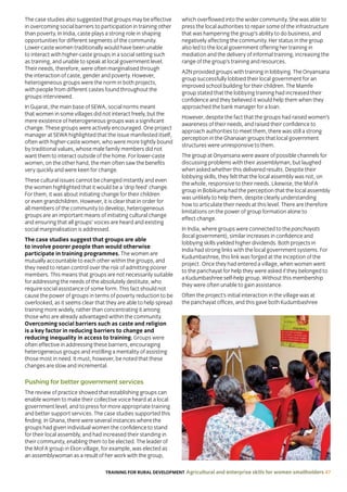 TRAINING FOR RURAL DEVELOPMENT Agricultural and enterprise skills for women smallholders 47
The case studies also suggested that groups may be effective
in overcoming social barriers to participation in training other
than poverty. In India, caste plays a strong role in shaping
opportunities for different segments of the community.
Lower-caste women traditionally would have been unable
to interact with higher-caste groups in a social setting such
as training, and unable to speak at local government level.
Their needs, therefore, were often marginalised through
the interaction of caste, gender and poverty. However,
heterogeneous groups were the norm in both projects,
with people from different castes found throughout the
groups interviewed.
In Gujarat, the main base of SEWA, social norms meant
that women in some villages did not interact freely, but the
mere existence of heterogeneous groups was a significant
change. These groups were actively encouraged. One project
manager at SEWA highlighted that the issue manifested itself,
often with higher-caste women, who were more tightly bound
by traditional values, whose male family members did not
want them to interact outside of the home. For lower-caste
women, on the other hand, the men often saw the benefits
very quickly and were keen for change.
These cultural issues cannot be changed instantly and even
the women highlighted that it would be a ‘drip feed’ change.
For them, it was about initiating change for their children
or even grandchildren. However, it is clear that in order for
all members of the community to develop, heterogeneous
groups are an important means of initiating cultural change
and ensuring that all groups’ voices are heard and existing
social marginalisation is addressed.
The case studies suggest that groups are able
to involve poorer people than would otherwise
participate in training programmes. The women are
mutually accountable to each other within the groups, and
they need to retain control over the risk of admitting poorer
members. This means that groups are not necessarily suitable
for addressing the needs of the absolutely destitute, who
require social assistance of some form. This fact should not
cause the power of groups in terms of poverty reduction to be
overlooked, as it seems clear that they are able to help spread
training more widely, rather than concentrating it among
those who are already advantaged within the community.
Overcoming social barriers such as caste and religion
is a key factor in reducing barriers to change and
reducing inequality in access to training. Groups were
often effective in addressing these barriers, encouraging
heterogeneous groups and instilling a mentality of assisting
those most in need. It must, however, be noted that these
changes are slow and incremental.
Pushing for better government services
The review of practice showed that establishing groups can
enable women to make their collective voice heard at a local
government level, and to press for more appropriate training
and better support services. The case studies supported this
finding. In Ghana, there were several instances where the
groups had given individual women the confidence to stand
for their local assembly, and had increased their standing in
their community, enabling them to be elected. The leader of
the MoFA group in Ekon village, for example, was elected as
an assemblywoman as a result of her work with the group,
which overflowed into the wider community. She was able to
press the local authorities to repair some of the infrastructure
that was hampering the group’s ability to do business, and
negatively affecting the community. Her status in the group
also led to the local government offering her training in
mediation and the delivery of informal training, increasing the
range of the group’s training and resources.
A2N provided groups with training in lobbying. The Onyansana
group successfully lobbied their local government for an
improved school building for their children. The Mamfe
group stated that the lobbying training had increased their
confidence and they believed it would help them when they
approached the bank manager for a loan.
However, despite the fact that the groups had raised women’s
awareness of their needs, and raised their confidence to
approach authorities to meet them, there was still a strong
perception in the Ghanaian groups that local government
structures were unresponsive to them.
The group at Onyansana were aware of possible channels for
discussing problems with their assemblyman, but laughed
when asked whether this delivered results. Despite their
lobbying skills, they felt that the local assembly was not, on
the whole, responsive to their needs. Likewise, the MoFA
group in Bobikuma had the perception that the local assembly
was unlikely to help them, despite clearly understanding
how to articulate their needs at this level. There are therefore
limitations on the power of group formation alone to
effect change.
In India, where groups were connected to the panchayats
(local government), similar increases in confidence and
lobbying skills yielded higher dividends. Both projects in
India had strong links with the local government systems. For
Kudumbashree, this link was forged at the inception of the
project. Once they had entered a village, when women went
to the panchayat for help they were asked if they belonged to
a Kudumbashree self-help group. Without this membership
they were often unable to gain assistance.
Often the project’s initial interaction in the village was at
the panchayat offices, and this gave both Kudumbashree
 