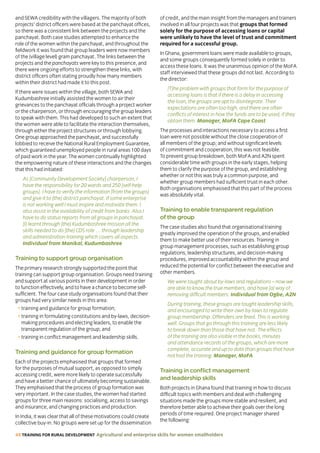 48 TRAINING FOR RURAL DEVELOPMENT Agricultural and enterprise skills for women smallholders
and SEWA credibility with the villagers. The majority of both
projects’ district officers were based at the panchayat offices,
so there was a consistent link between the projects and the
panchayat. Both case studies attempted to enhance the
role of the women within the panchayat, and throughout the
fieldwork it was found that group leaders were now members
of the (village level) gram panchayat. The links between the
projects and the panchayats were key to this presence, and
there were ongoing efforts to strengthen these links, with
district officers often stating proudly how many members
within their district had made it to this post.
If there were issues within the village, both SEWA and
Kudumbashree initially assisted the women to air their
grievances to the panchayat officials through a project worker
or the chairperson, or through encouraging the group leaders
to speak with them. This had developed to such an extent that
the women were able to facilitate the interaction themselves,
through either the project structures or through lobbying.
One group approached the panchayat, and successfully
lobbied to receive the National Rural Employment Guarantee,
which guaranteed unemployed people in rural areas 100 days
of paid work in the year. The women continually highlighted
the empowering nature of these interactions and the changes
that this had initiated:
As [Community Development Society] chairperson, I
have the responsibility for 20 wards and 250 [self-help
groups]. I have to verify the information [from the groups]
and give it to [the] district panchayat. If some enterprise
is not working well I must inspire and motivate them. I
also assist in the availability of credit from banks. Also I
have to do status reports from all groups in panchayat.
[I] learnt through [the] Kudumbashree mission all the
skills needed to do [the] CDS role … through leadership
and administration training which covers all aspects.
Individual from Manikal, Kudumbashree
Training to support group organisation
The primary research strongly supported the point that
training can support group organisation. Groups need training
and support at various points in their development in order
to function effectively, and to have a chance to become self-
sufficient. The four case study organisations found that their
groups had very similar needs in this area:
• training and guidance for group formation;
• training in formulating constitutions and by-laws, decision-
making procedures and electing leaders, to enable the
transparent regulation of the group; and
• training in conflict management and leadership skills.
Training and guidance for group formation
Each of the projects emphasised that groups that formed
for the purposes of mutual support, as opposed to simply
accessing credit, were more likely to operate successfully
and have a better chance of ultimately becoming sustainable.
They emphasised that the process of group formation was
very important. In the case studies, the women had started
groups for three main reasons: socialising, access to savings
and insurance, and changing practices and production.
In India, it was clear that all of these motivations could create
collective buy-in. No groups were set up for the dissemination
of credit, and the main insight from the managers and trainers
involved in all four projects was that groups that formed
solely for the purpose of accessing loans or capital
were unlikely to have the level of trust and commitment
required for a successful group.
In Ghana, government loans were made available to groups,
and some groups consequently formed solely in order to
access these loans. It was the unanimous opinion of the MoFA
staff interviewed that these groups did not last. According to
the director:
[T]he problem with groups that form for the purpose of
accessing loans is that if there is a delay in accessing
the loan, the groups are apt to disintegrate. Their
expectations are often too high, and there are often
conflicts of interest in how the funds are to be used, if they
obtain them. Manager, MoFA Cape Coast
The processes and interactions necessary to access a first
loan were not possible without the close cooperation of
all members of the group; and without significant levels
of commitment and cooperation, this was not feasible.
To prevent group breakdown, both MoFA and A2N spent
considerable time with groups in the early stages, helping
them to clarify the purpose of the group, and establishing
whether or not this was truly a common purpose, and
whether group members had sufficient trust in each other.
Both organisations emphasised that this part of the process
was absolutely vital.
Training to enable transparent regulation
of the group
The case studies also found that organisational training
greatly improved the operation of the groups, and enabled
them to make better use of their resources. Training in
group management processes, such as establishing group
regulations, leadership structures, and decision-making
procedures, improved accountability within the group and
reduced the potential for conflict between the executive and
other members.
We were taught about by-laws and regulations – now we
are able to know the true members, and have [a] way of
removing difficult members. Individual from Ogbe, A2N
During training, these groups are taught leadership skills,
and encouraged to write their own by-laws to regulate
group membership. Offenders are fined. This is working
well. Groups that go through this training are less likely
to break down than those that have not. The effects
of the training are also visible in the books, minutes
and attendance records of the groups, which are more
complete, accurate and up to date than groups that have
not had the training. Manager, MoFA
Training in conflict management
and leadership skills
Both projects in Ghana found that training in how to discuss
difficult topics with members and deal with challenging
situations made the groups more stable and resilient, and
therefore better able to achieve their goals over the long
periods of time required. One project manager shared
the following:
 