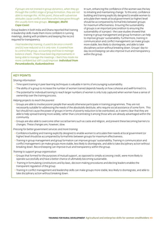 TRAINING FOR RURAL DEVELOPMENT Agricultural and enterprise skills for women smallholders 49
If groups are not trained in group dynamics, when they go
through the conflict stage of group formation, they are not
able to manage this. At this point, those with subversive
attitudes cause conflict and those who have gone through
this usually form new groups. Manager, MoFA
Cape Coast
Group leaders in both India and Ghana reported that training
in leadership skills made them more confident in running
meetings, dealing with problems and keeping the record
required for transparency.
I had leadership training; it used to be once a month
and [is] now reduced so it is only rare. It covered how
to control the group, accounting and how to manage
balance sheets. There have been big improvements in
being able to manage the meetings. I feel it has made me
more confident but still I could improve. Individual from
Perumkadavila, Kudumbashree
In sum, enhancing the confidence of the women was the key
to initiating and maintaining change. To this end, confidence
building and training explicitly designed to enable women to
articulate their needs at local government (or higher) level
should be accompanied by formal links between groups
for maximum effectiveness. Ensuring the sustainability
of groups is an important precondition to ensuring the
sustainability of a project - the case studies showed that
training in group management and group formation can help
to improve groups’ sustainability. Furthermore, training in
communication and conflict management can make groups
more stable, less likely to disintegrate, and able to take
disciplinary action without breaking down. Groups’ day-to-
day record keeping can also improve trust and transparency
within the group.
KEY POINTS
Sharing information
• Time spent training in peer learning techniques is valuable in terms of encouraging sustainability.
• The ability of a group to increase the number of women trained depends heavily on how cohesive and well-formed it is.
• The potential for individual training to reach larger numbers of women is only truly captured when women have a sense of
ownership over the training process.
Helping projects to reach the poorest
• Groups are able to involve poorer people than would otherwise participate in training programmes. They are not
necessarily suitable for addressing the needs of the absolutely destitute, who require social assistance of some form. This
fact should not cause the power of groups in terms of poverty reduction to be overlooked, as it seems clear that they are
able to help spread training more widely, rather than concentrating it among those who are already advantaged within the
community.
• Groups are also able to overcome other social barriers such as caste and religion, and prevent these becoming barriers to
changes. These changes are, however, slow.
Pressing for better government services and more training
• Confidence building and training explicitly designed to enable women to articulate their needs at local government (or
higher) level should be accompanied by formal links between groups for maximum effectiveness.
• Training in group management and group formation can improve groups’ sustainability. Training in communication and
conflict management can make groups more stable, less likely to disintegrate, and able to take disciplinary action without
breaking down. Record keeping can improve trust and transparency within the group.
Training to support group organisation
• Groups that formed for the purposes of mutual support, as opposed to simply accessing credit, were more likely to
operate successfully and have a better chance of ultimately becoming sustainable.
• Training in formulating constitutions and by-laws, decision-making procedures and electing leaders enables the
transparent regulation of the group.
• Training in conflict management and leadership skills can make groups more stable, less likely to disintegrate, and able to
take disciplinary action without breaking down.
 