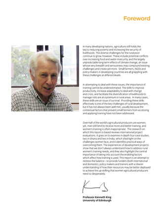 Foreword
In many developing nations, agriculture still holds the
key to reducing poverty and increasing the security of
livelihoods. The diverse challenges for the rural poor
continue to grow, however. These include potential conflicts
over increasing food and water insecurity, and the largely
unpredictable long-term effects of climate change, an issue
whose very breadth and seriousness may compound existing
challenges and create yet more. Small farmers, NGOs and
policy-makers in developing countries are all grappling with
these challenges at different levels.
In attempting to deal with these issues, the importance of
training cannot be underestimated. The skills to improve
productivity, increase adaptability to deal with change
and crisis, and facilitate the diversification of livelihoods to
manage risks are at a premium in rural areas. In many cases,
these skills are an issue of survival. Providing these skills
effectively is one of the key challenges of rural development,
but it has not always been well met, usually because the
contextual factors that prevent small farmers from accessing
and applying training have not been addressed.
Over half of the world’s agricultural producers are women;
yet, men still tend to receive more and better training, and
women’s training is often inappropriate. The research on
which this report is based reviews international project
evaluations. It goes on to examine in-depth four case studies,
two in Ghana and two in India, which shed light on the
challenges women face, and it identifies practical ways of
overcoming them. The experiences of development projects
show that we don’t always understand how to address rural
women’s training needs, and they also highlight the central
importance of taking into account the enabling factors
which affect how training is used. This report is an attempt to
redress the balance – to provide funders (both international
and domestic), policy makers and trainers with a clearer
understanding of how their resources may be better deployed
to achieve the up-skilling that women agricultural producers
need so desperately.
Professor Kenneth King
University of Edinburgh
 