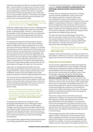 TRAINING FOR RURAL DEVELOPMENT Agricultural and enterprise skills for women smallholders 53
where the need was perceived to be, as well as the financial
gains. There was little or no opportunity for women to feed
into the early stages of technology development and, when
new technology was created for the women, a top-down
dissemination strategy was generally pursued, rather than
any sort of participatory approach. The primary technologies
adopted by the women were pesticides and fertilisers, but
even this was not meeting their needs:
There are some issues with technology being advocated
from the university which takes so long that it is out of date
by the time we start to use it. Trainer, Kerala
SEWA had a slightly higher level of success in enabling women
to take up new technologies where they have involved the
women in identifying needs. However, it is also clear that
the feasibility of new technology was often not understood
because of a communication gap between the research
institutes and the information given by the women to the
district officers.
For example, the traditional sickle that women used for
harvesting often created sores on their hands, leading to
infection. SEWA district officers identified this as an issue
and a new sickle was provided free of charge, on a trial basis.
The trial was successful, in that the women did not get sores.
They did, however, use the old sickle in conjunction with the
new one, because the old one had other advantages, and
the combination cut their work time from eight hours to six.
After the trial, the new sickle was made available to the wider
community, but it was rarely taken up because it cost 50
rupees, compared to just 15 rupees for the traditional tool.
The women recognised the problem with the old sickle, but
had to balance this against the high cost of the new one.
Unless they can fully identify the benefits of the new
technology, people will often reject the opportunity to make
a larger investment. Clearly, the particular demands of this
smallholder market for new technologies had not been
properly understood in the technology development process.
The review of practice emphasised that for technology
take-up to be improved, there must be significant input from
women. As the projects did not have any direct control over
what technology was developed for the women, this line of
communication had broken down. As a university
director noted:
We are not developing the technology to target the
women, we are developing scientific technology for
the farming community. The responsibility is with
Kudumbashree to adapt the technology to the needs
of the women. Researcher, Kerala Agricultural
University
This perspective seemed to be at the heart of why
technological development was not filtering through to
smallholders in the region. Similarly, the SEWA project
managers noted that the women were able to feed into the
technology through the district associations and day-to-day
interactions with agricultural officers, but that this was not
sufficient to ensure that their needs were met at the highest
level, and did not facilitate buy-in when the technology
was developed.
It has regularly been suggested that supporting participation
in technology development requires formal structures
for farmers to feed into the process. At the very least, it is
suggested, farmers should be consulted about their
technology needs during the research planning
process.
In Ghana, MoFA recognised the importance of creating
a process whereby smallholders could communicate
their needs to researchers. Extension officers met
with smallholders to discuss their problems. Farmer
representatives, extension agents and researchers then came
together in yearly Research Extension Linkage Committees,
which are designed to make researchers directly aware of
farmer priorities, and to involve both farmers and extension
agents in planning for technology development. This helped
to an extent (for example, trainers felt that it resulted in more
appropriate technologies being produced).
The most commonly cited disadvantage of the process
was that it was slow to respond to farmers’ needs, as it was
only a yearly meeting. On the other hand, the meetings
were valuable in allowing trainers to develop relationships
with researchers, making it easier for them to approach
researchers with technology problems:
I find that if you have met [a] researcher, you can contact
them directly and they will help if [they] have time. Trainer,
MoFA Cape Coast
It appears that formal mechanisms can help to an extent, but
the problems of differences in locations, and the attitudes and
approaches of women and researchers, seem likely to remain.
Preparation for participation
The case studies suggested that changes were happening
slowly from the demand side. Project managers noted that,
as the women changed their attitudes towards production
and developed a more businesslike approach towards
their activities, they became more willing to invest in new
technologies. Interviews with groups and individuals
underlined that technology take-up was a key area
that they wanted to develop. This was important in two
respects. Firstly, the majority of project managers emphasised
that for the women to buy into the project, they needed some
level of input or ownership in the development process. The
project’s encouragement to take on a new technique or invest
in a new technology only counted for so much when the
women had to make an investment of their own. The women
needed to understand the benefits to them and weigh that
against the capital investment.
The primary change noted in both Indian case study
organisations, however, was that the women had developed
their capacity to identify and understand some of the
potential benefits of new technologies. As a result of the
technical and management training they received from the
case study organisations, and their subsequent productivity
improvements, their attitudes had changed to such an extent
that they were now willing to make these changes and invest
in new techniques.
These changes were particularly visible in the enterprise
aspects of some of the projects. As the enterprises were
often completely new ventures, the women were open to
taking on technology. In some cases they recognised it was
essential. For example, if a woman was producing ‘nutrimix’
(a baby mixture from groundnut) she needed to produce it on
 