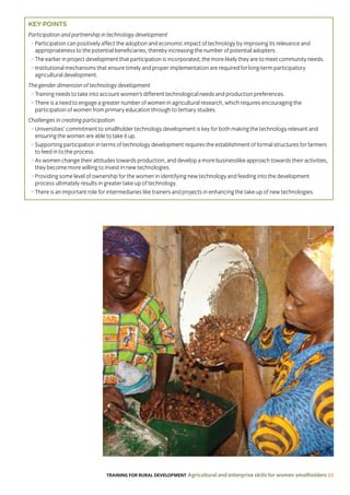 TRAINING FOR RURAL DEVELOPMENT Agricultural and enterprise skills for women smallholders 55
KEY POINTS
Participation and partnership in technology development
• Participation can positively affect the adoption and economic impact of technology by improving its relevance and
appropriateness to the potential beneficiaries, thereby increasing the number of potential adopters.
• The earlier in project development that participation is incorporated, the more likely they are to meet community needs.
• Institutional mechanisms that ensure timely and proper implementation are required for long-term participatory
agricultural development.
The gender dimension of technology development
• Training needs to take into account women’s different technological needs and production preferences.
• There is a need to engage a greater number of women in agricultural research, which requires encouraging the
participation of women from primary education through to tertiary studies.
Challenges in creating participation
• Universities’ commitment to smallholder technology development is key for both making the technology relevant and
ensuring the women are able to take it up.
• Supporting participation in terms of technology development requires the establishment of formal structures for farmers
to feed in to the process.
• As women change their attitudes towards production, and develop a more businesslike approach towards their activities,
they become more willing to invest in new technologies.
• Providing some level of ownership for the women in identifying new technology and feeding into the development
process ultimately results in greater take-up of technology.
• There is an important role for intermediaries like trainers and projects in enhancing the take-up of new technologies.
 