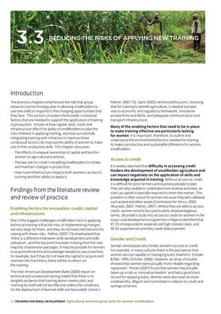 56 TRAINING FOR RURAL DEVELOPMENT Agricultural and enterprise skills for women smallholders
3.3 REDUCING THE RISKS OF APPLYING NEW TRAINING
Introduction
The previous chapters emphasised the role that group
networks and technology play in allowing smallholders to
use new skills to respond to the changing opportunities that
they face. This section considers the broader contextual
factors that are needed to support the application of training
to production. It looks at how capital, land, credit and
infrastructure affect the ability of smallholders to take the
risks inherent in applying training, and how successfully
integrating training with initiatives to improve these
contextual factors can improve the ability of women to make
use of their productive skills. This chapter discusses:
• The effects of unequal ownership of capital and land for
women on agricultural practices;
• The key role for credit in enabling smallholders to initiate
and maintain changes in production;
• How rural infrastructure impacts both women’s access to
training and their ability to apply it.
Findings from the literature review
and review of practice
Enabling factors for innovation: credit, capital
and infrastructure
One of the biggest challenges smallholders face in applying
technical training is that the risks of implementing changes
are very large for them, and they do not have mechanisms for
coping with these risks. Palmer (2007:73) emphasised that
‘there is a difference between skills development and skills
utilisation’, and this key point has been missing from the vast
majority of extension packages. It may be possible for farmers
to acquire the technical knowledge needed to use a machine,
for example, but if they do not have the capital to acquire and
maintain the machinery, there will be no return on
the training.
The Inter-American Development Bank (2000) report on
technical and vocational training stated that there is no
tangible evidence that training alone creates jobs, and
‘training by itself will not be effective unless the conditions
for the deployment of learned skills are favourable’ (cited in
Palmer, 2007:75). Saint (2005) reinforced this point, stressing
that for training to benefit agriculture, it needed a proper
macro-economic and regulatory framework, innovative
private firms and NGOs, and adequate communication and
transport infrastructure.
Many of the enabling factors that need to be in place
to make training effective are particularly lacking
for women. It is important, therefore, to outline and
understand the environmental factors needed for training
to make a productive and sustainable difference for women
smallholders.
Access to credit
It is widely reported that difficulty in accessing credit
hinders the development of smallholder agriculture and
can impact negatively on the application of skills and
knowledge acquired in training. Without access to credit,
it is difficult for poor farmers and business people to plan.
They are also unable to undertake more diverse activities, as
start-up capital is typically required to enter the market. This
problem is often worse for women because they lackcollateral,
suchaslandandotherassets(CommissionforAfrica, 2005;
Okunade, 2007; Palmer, 2007). Where they are able to access
credit, women tend to face particularly disadvantageous
terms. Okunade’s study into access to credit for women in the
Isoya rural development programme in Nigeria identified that
97.2% of respondents experienced high interest rates, and
90.5% experienced untimely credit disbursement.
Gender and Credit
Gender stereotypes also hinder women’s access to credit.
For example, in many cultures there is the perception that
women are not capable of managing loans (Hashemi, Schuler
 Rile, 1996; Chitsike, 2000). However, an array of studies
showed that women were actually more reliable regarding
repayment. Flintan (2007) found that women had actually
taken up a role as ‘innovative leaders’ and had a good track
record for repaying loans. Women were also seen as more
creditworthy, diligent and committed in relation to credit and
savings schemes.
 