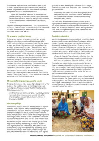 TRAINING FOR RURAL DEVELOPMENT Agricultural and enterprise skills for women smallholders 57
Furthermore, credit and asset transfers have been found
to have a greater impact on households when granted to
women. Programme evaluations in countries as diverse as
Bangladesh and South Africa identified that:
… credit and transfers in the hands of women result in
greater spending on children’s human capital, improved
health and nutrition for both boys and girls, and increased
access to formal health care for women. (World Bank,
2007b:1)
Empirical evidence gathered in Brazil, Côte d’Ivoire, Ethiopia,
South Africa and Indonesia found that this positive correlation
occurred independently of the source of the women’s
resources. (World Bank, 2007b)
Structure of credit schemes
The structure of credit schemes is an important factor in
addressing development potential for initiatives. Belay’s
(2003) study into the Ethiopian system found that the system
in place was deficient for two reasons: it was not based on
a realistic assessment of borrowers’ financial needs, and it
was difficult to ascertain whether or not the credit reached
the people who needed it. This resulted in disillusionment
with schemes, which can be aggravated by approaches to
administering repayments (see also Montgomery, 1996).
Belay found that regional governments struggled to manage
loans, and frequently called on local police to enforce
payment in an effort to minimise the default rate and the
resultant loss to their yearly budgets. This resulted in some
confiscation or forced liquidation of farm assets to meet
repayments, thus reinforcing a cycle of poverty.
Improving access to credit for women smallholders is
therefore an important step towards enabling them to apply
training. The review of practice looked at what can be learned
about how to do this from past projects.
Strategies for improving access to credit
The projects reviewed in the review of practice provide further
evidence that credit can allow farmers to gain improved
market prices. The experience of the EMPOWER project in
Ethiopia supported this:
Credit and storage facilities can play a key role by enabling
farmers to determine when and where to sell rather
than accept low prices and forced sales’. (Women in
Development, 2003)
Self-help groups
The reviewed projects employed different means to improve
women’s access to credit. Many used self-help groups to
facilitate credit provision. When run successfully, such groups
often produced positive results, as discussed in section 3.1.
This is mainly because shared liability makes the groups more
appealing to formal lenders, so that women have consistent
access and reliable credit lines, and face lower interest rates.
A number of projects identified that self-help groups could
help women manage their savings, in order to increase
their eligibility for loans. For example, IFAD (2007a) found
that regularly paying interest on savings to self-help group
members encouraged them to save, and encouraged the
poor, who often feel that the risk of borrowing is too high, to
gradually increase their eligibility to borrow. Such savings
schemes also made small self-funded loans available to the
group members:
The savings which were mobilized within groups (which
were then deposited in a bank account in the name of
the SELF-HELP GROUP) were rotated as loans among
members. (IFAD, 2007a)
The Tamil Nadu Women’s Development Project (TNWDP)
highlighted the benefits of providing group loans which, in
this project, reduced reliance on private moneylenders. It also
meant that women did not have to accept very high interest
rates when looking for emergency credit, as had been the
case previously (IFAD, 2007a).
Confidence building
Many project evaluations emphasised that, to provide reliable
access to credit, groups need to be self-motivated, able to
operate their own savings and loans, and able to interact
directly with banks and other lenders. Only then can they
operate independently. Many projects noted that women’s
empowerment was greatly improved by having to discuss and
negotiate with creditors, which enhanced their confidence in
speaking outside the home. The ACOPAM project noted:
[T]owards the end of the sub-project in Burkina Faso, the
beneficiary associations were able to negotiate directly
with financial institutions. (Mossige  Whist, 1999:38)
This had a huge impact on the empowerment of women, as
they not only gained tangible benefits in terms of interest
rates and amounts of loans but also gained in intangible ways,
such as improved confidence and negotiation skills, which
could be applied to other areas of the production process
such as raw material acquisition.
All these factors were seen in an IFAD project in Nepal, where
the women stated that the perceptions of their husbands and
local communities had changed towards them, as they were
seen to be knowledgeable in the sector and independent in
terms of their earning and buying powers through access and
control of credit (IFAD, 2007c).
 