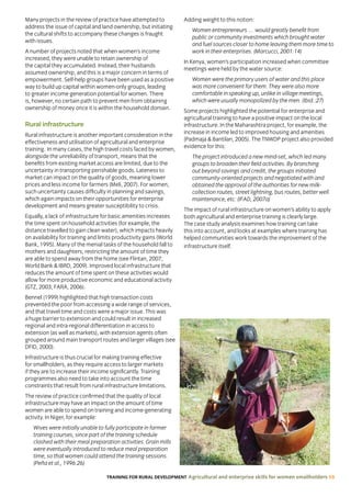 TRAINING FOR RURAL DEVELOPMENT Agricultural and enterprise skills for women smallholders 59
Many projects in the review of practice have attempted to
address the issue of capital and land ownership, but initiating
the cultural shifts to accompany these changes is fraught
with issues.
A number of projects noted that when women’s income
increased, they were unable to retain ownership of
the capital they accumulated. Instead, their husbands
assumed ownership, and this is a major concern in terms of
empowerment. Self-help groups have been used as a positive
way to build up capital within women-only groups, leading
to greater income generation potential for women. There
is, however, no certain path to prevent men from obtaining
ownership of money once it is within the household domain.
Rural infrastructure
Rural infrastructure is another important consideration in the
effectiveness and utilisation of agricultural and enterprise
training. In many cases, the high travel costs faced by women,
alongside the unreliability of transport, means that the
benefits from existing market access are limited, due to the
uncertainty in transporting perishable goods. Lateness to
market can impact on the quality of goods, meaning lower
prices and less income for farmers (Meli, 2007). For women,
such uncertainty causes difficulty in planning and savings,
which again impacts on their opportunities for enterprise
development and means greater susceptibility to crisis.
Equally, a lack of infrastructure for basic amenities increases
the time spent on household activities (for example, the
distance travelled to gain clean water), which impacts heavily
on availability for training and limits productivity gains (World
Bank, 1995). Many of the menial tasks of the household fall to
mothers and daughters, restricting the amount of time they
are able to spend away from the home (see Flintan, 2007;
World Bank  IBRD, 2009). Improved local infrastructure that
reduces the amount of time spent on these activities would
allow for more productive economic and educational activity
(GTZ, 2003; FARA, 2006).
Bennel (1999) highlighted that high transaction costs
prevented the poor from accessing a wide range of services,
and that travel time and costs were a major issue. This was
a huge barrier to extension and could result in increased
regional and intra-regional differentiation in access to
extension (as well as markets), with extension agents often
grouped around main transport routes and larger villages (see
DFID, 2000).
Infrastructure is thus crucial for making training effective
for smallholders, as they require access to larger markets
if they are to increase their income significantly. Training
programmes also need to take into account the time
constraints that result from rural infrastructure limitations.
The review of practice confirmed that the quality of local
infrastructure may have an impact on the amount of time
women are able to spend on training and income-generating
activity. In Niger, for example:
Wives were initially unable to fully participate in farmer
training courses, since part of the training schedule
clashed with their meal preparation activities. Grain mills
were eventually introduced to reduce meal preparation
time, so that women could attend the training sessions.
(Peña et al., 1996:26)
Adding weight to this notion:
Women entrepreneurs … would greatly benefit from
public or community investments which brought water
and fuel sources closer to home leaving them more time to
work in their enterprises. (Marcucci, 2001:14)
In Kenya, women’s participation increased when committee
meetings were held by the water source:
Women were the primary users of water and this place
was more convenient for them. They were also more
comfortable in speaking up, unlike in village meetings,
which were usually monopolized by the men. (Ibid.:27)
Some projects highlighted the potential for enterprise and
agricultural training to have a positive impact on the local
infrastructure. In the Maharashtra project, for example, the
increase in income led to improved housing and amenities
(Padmaja  Bantilan, 2005). The TNWDP project also provided
evidence for this:
The project introduced a new mind-set, which led many
groups to broaden their field activities. By branching
out beyond savings and credit, the groups initiated
community-oriented projects and negotiated with and
obtained the approval of the authorities for new milk-
collection routes, street lightning, bus routes, better well
maintenance, etc. (IFAD, 2007a)
The impact of rural infrastructure on women’s ability to apply
both agricultural and enterprise training is clearly large.
The case study analysis examines how training can take
this into account, and looks at examples where training has
helped communities work towards the improvement of the
infrastructure itself.
 