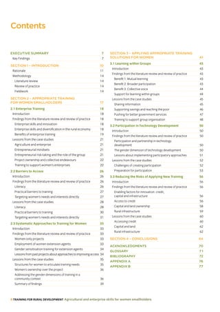6 TRAINING FOR RURAL DEVELOPMENT Agricultural and enterprise skills for women smallholders
Contents
EXECUTIVE SUMMARY 7
Key Findings 7
SECTION 1 – INTRODUCTION 10
Rationale 11
Methodology 14
Literature review 14
Review of practice 14
Fieldwork 14
SECTION 2 – APPROPRIATE TRAINING
FOR WOMEN SMALLHOLDERS 17
2.1 Enterprise Training 18
Introduction 18
Findings from the literature review and review of practice 18
Enterprise skills and innovation 18
Enterprise skills and diversification in the rural economy 18
Benefits of enterprise training 19
Lessons from the case studies 21
Agriculture and enterprise 21
Entrepreneurial mindsets 21
Entrepreneurial risk-taking and the role of the group 21
Project ownership and collective endeavours 22
Training to support women’s enterprises 22
2.2 Barriers to Access 26
Introduction 26
Findings from the literature review and review of practice 26
Literacy 26
Practical barriers to training 27
Targeting women’s needs and interests directly 27
Lessons from the case studies 28
Literacy 28
Practical barriers to training 30
Targeting women’s needs and interests directly 31
2.3 Systematic Approaches to Training for Women 33
Introduction 33
Findings from the literature review and review of practice 33
Women-only projects 33
Employment of women extension agents 33
Gender sensitisation training for extension agents 34
Lessonsfrompastprojectsaboutapproachestoimprovingaccess 34
Lessons from the case studies 35
Structures for women to articulate training needs 35
Women’s ownership over the project 36
Addressing the gender dimensions of training in a
community context 36
Summary of findings 39
SECTION 3 – APPLYING APPROPRIATE TRAINING
SOLUTIONS FOR WOMEN 41
3.1 Learning within Groups 43
Introduction 43
Findings from the literature review and review of practice 43
Benefit 1: Mutual learning 43
Benefit 2: Broader participation 43
Benefit 3: Collective voice 44
Support for learning within groups 44
Lessons from the case studies 45
Sharing information 45
Supporting savings and reaching the poor 46
Pushing for better government services 47
Training to support group organisation 48
3.2 Participation in Technology Development 50
Introduction 50
Findings from the literature review and review of practice 50
Participation and partnership in technology
development 50
The gender dimension of technology development 50
Lessons about implementing participatory approaches 51
Lessons from the case studies 52
Challenges of creating participation 52
Preparation for participation 53
3.3 Reducing the Risks of Applying New Training 56
Introduction 56
Findings from the literature review and review of practice 56
Enabling factors for innovation: credit,
capital and infrastructure 56
Access to credit 56
Capital and land ownership 58
Rural infrastructure 59
Lessons from the case studies 60
Accessing credit 60
Capital and land 62
Rural infrastructure 62
SECTION 4 – CONCLUSIONS 64
ACKNOWLEDGMENTS 70
GLOSSARY 7 1
BIBLIOGRAPHY 72
APPENDIX A 76
APPENDIX B 77
 