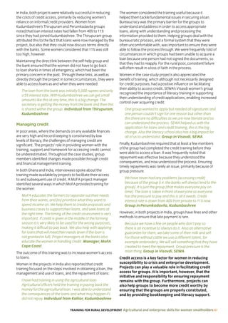 TRAINING FOR RURAL DEVELOPMENT Agricultural and enterprise skills for women smallholders 61
In India, both projects were relatively successful in reducing
the costs of credit access, primarily by reducing women’s
reliance on informal credit providers. Women from
Kudumbashree’s Thirupuram and Perumkadavila groups
noted that loan interest rates had fallen from 40% to 11%
since they had joined Kudumbashree. The Thirupuram group
attributed this to the fact that loans were now managed by the
project, but also that they could now discuss terms directly
with the banks. Some women considered that 11% was still
too high, however.
Maintaining the direct link between the self-help group and
the bank ensured that the women did not have to go back
to loan sharks in times of emergency, which had been the
primary concern in the past. Through these links, as well as
directly through the project in some circumstances, they were
able to access loans as and when they were needed:
The loan from the bank was initially 5,000 rupees and only
a 5% interest rate. With Kudumbashree we can get small
amounts like this at any time, this is a big change. The
secretary is getting the money from the bank and then this
is shared within the group. Individual from Thirupuram,
Kudumbashree
Managing credit
In poor areas, where the demands on any available finances
are very high and record keeping is constrained by low
levels of literacy, the challenges of managing credit are
significant. The projects’ role in providing women with the
training, support and framework for accessing credit cannot
be underestimated. Throughout the case studies, group
members identified changes made possible through credit
and financial management training.
In both Ghana and India, interviewees spoke about the
training made available by projects to facilitate their access
to and subsequent use of credit. A MoFA project manager
identified several ways in which MoFA provided training for
the women:
MoFA educates the farmers to separate out their needs
from their wants, and [to] prioritise what they want to
spend income on. We help them to create proposals and
business cases to support their loans, and seek loans at
the right time. The timing of the credit assessment is very
important. If credit is given in the middle of the farming
season it is very likely to be used for the wrong purposes,
making it difficult to pay back. We also help with applying
for loans that will meet their needs (even if the loan is
not granted in full). Project managers at the banks also
educate the women in handling credit. Manager, MoFA
Cape Coast
The outcome of this training was to increase women’s access
to loans.
Women in the projects in India also reported that credit
training focused on the steps involved in obtaining a loan, the
management and use of loans, and the repayment of loans:
I have had training in using the agricultural loan.
Agricultural officers held the training in paying back the
money for the agricultural loan. I was able to understand
the consequences of the loans and what may happen if I
did not repay. Individual from Kallior, Kudumbashree
The women considered the training useful because it
helped them tackle fundamental issues in securing a loan.
Bureaucracy was the primary barrier for the groups to
understand and address in order to access appropriate
loans, along with understanding and processing the
information provided to them. Helping groups deal with the
bureaucratic process, and a formal system that they were
often uncomfortable with, was important to ensure they were
able to follow the process through. We were frequently told of
circumstances in which groups had been unable to acquire a
loan because one person had not signed the documents, so
that they had to reapply. For the rural poor, consistent failure
will often result in a loss of faith in the process.
Women in the case study projects also appreciated the
benefit of training, which although not necessarily designed
for credit purposes, had a positive influence on facilitating
their ability to access credit. SEWA’s Visavdi women’s group
recognised the importance of literacy training in supporting
their understanding of credit applications, enabling increased
control over acquiring credit:
One group wanted to apply but needed all signatures and
one person couldn’t sign for one reason but other than
this there are no difficulties as we are now literate and so
can understand the process. SEWA helped us with the
application for loans and credit training, this is the big
change. Also the literacy school also has a big impact for
all of us to understand. Group in Visavdi, SEWA
Finally, Kudumbashree required that at least a few members
of the group had completed the credit training before they
were able to access a loan. It was frequently noted that
repayment was effective because they understood the
consequences, and now understood the process. Ensuring
timely repayments was rarely an issue, primarily because of
group pressure.
We have never had any problems [accessing credit]
because of the group [i.e. the banks will always lend to the
group]. It is just the group [that makes everyone pay on
time]. The loan is taken in front of everyone so everyone
has the pressure to pay and this is all it needs. Credit
interest rate is down from 40% from private to 11% now.
Group in Perumkadavila, Kudumbashree
However, in both projects in India, groups have fines and other
methods to ensure that late payment is rare.
Because we have a fine on people who don’t pay so
there is an incentive to always do it. Also an alternative
guarantee for them, we take some of their milk and sell.
For those without cattle we use a different talent, for
example embroidery. We will sell something that they have
created to meet the repayment. Group pressure is the
main thing. Group in Visavdi, SEWA
Credit access is a key factor for women in reducing
susceptibility to crisis and enterprise development.
Projects can play a valuable role in facilitating credit
access for groups. It is important, however, that the
initiative and responsibility for ensuring repayment
remains with the group. Furthermore, projects can
also help groups to become more credit worthy by
ensuring that the groups are properly constituted,
and by providing bookkeeping and literacy support.
 