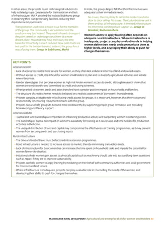 TRAINING FOR RURAL DEVELOPMENT Agricultural and enterprise skills for women smallholders 63
In other areas, the projects found technological solutions to
help isolated groups compensate for their isolation and lack
of infrastructure. MoFA assisted the isolated Bobikuma group
in obtaining their own processing facilities, reducing their
dependence on poor roads:
Transportation used to be a major issue for the members
of the group. The community is very isolated and the
roads are very bad indeed. They used to have to transport
the palm kernels in order to process them at a more
distant plant. Now that they have their own, the time
taken for this activity is much reduced. Now palm fruits are
not spoilt in the bumper harvest; instead, the group has a
way of using them. Group in Bobikuma, MoFA
In India, the groups largely felt that the infrastructure was
adequate to their immediate needs:
No issues, there is plenty to sell in the markets and also
door to door selling. No issues. The Kudumbashree unit is
there and has all infrastructure. If we need infrastructure
for enterprise panchayat will support us. Group in
Manikal, Kudumbashree
Women’s ability to apply training often depends on
adequate rural infrastructure. Where infrastructure is
inadequate, projects can play a valuable role in helping
women define their needs and communicate them at
higher levels, and developing their ability to push for
changes themselves.
KEY POINTS
Access to credit
• Lack of access to credit is more severe for women, as they often lack collateral in terms of land and owned assets.
• Without access to credit, it is difficult for women smallholders to plan and to diversify agricultural activities and initiate
new enterprises.
• Gender stereotypes that perceive women as high risk hinder women’s access to credit, although research shows that
women are creditworthy and committed to credit and saving schemes.
• When granted to women, credit and asset transfers have a greater positive impact on households and families.
• The structure of credit schemes needs to be based on a realistic assessment of borrowers’ financial needs.
• Projects can play a valuable role in facilitating credit access for groups. It is important, however, that the initiative and
responsibility for ensuring repayment remains with the group.
• Projects can also help groups to become more creditworthy by supporting proper group formation, and providing
bookkeeping and literacy support.
Access to capital
• Capital and land ownership are important in enhancing productive activity and supporting women in obtaining credit.
• The ownership of capital can impact on women’s availability for training as it eases tasks and time needed for production
activities in the home.
• The unequal distribution of land and capital may compromise the effectiveness of training programmes, as it may prevent
women from securing credit and purchasing inputs
Rural Infrastructure
• The time and cost of travel must be factored into extension programmes.
• Good infrastructure is needed to increase access to market, thereby minimising transaction costs.
• Lack of infrastructure for basic amenities can increase the time spent on household tasks and impede the potential for
women farmers to develop.
• Initiatives to help women gain access to physical capital such as machinery should take into account long-term questions
such as repair, if they are to improve sustainability.
• Projects can help women to apply training by mediating on their behalf with community authorities and local government
for more secure land tenure.
• Where infrastructure is inadequate, projects can play a valuable role in channelling the needs of the women, and
developing their ability to push for changes themselves.
 