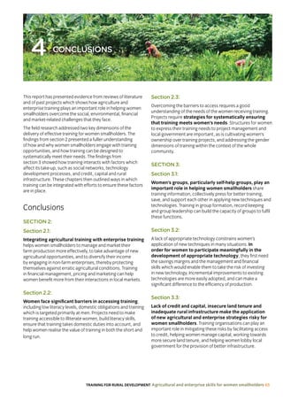 TRAINING FOR RURAL DEVELOPMENT Agricultural and enterprise skills for women smallholders 65
4 CONCLUSIONS
This report has presented evidence from reviews of literature
and of past projects which shows how agriculture and
enterprise training plays an important role in helping women
smallholders overcome the social, environmental, financial
and market-related challenges that they face.
The field research addressed two key dimensions of the
delivery of effective training for women smallholders. The
findings from section 2 presented a fuller understanding
of how and why women smallholders engage with training
opportunities, and how training can be designed to
systematically meet their needs. The findings from
section 3 showed how training interacts with factors which
affect its take-up, such as social networks, technology
development processes, and credit, capital and rural
infrastructure. These chapters then outlined ways in which
training can be integrated with efforts to ensure these factors
are in place.
Conclusions
SECTION 2:
Section 2.1:
Integrating agricultural training with enterprise training
helps women smallholders to manage and market their
farm production more effectively, to take advantage of new
agricultural opportunities, and to diversify their income
by engaging in non-farm enterprises, thereby protecting
themselves against erratic agricultural conditions. Training
in financial management, pricing and marketing can help
women benefit more from their interactions in local markets.
Section 2.2:
Women face significant barriers in accessing training,
including low literacy levels, domestic obligations and training
which is targeted primarily at men. Projects need to make
training accessible to illiterate women, build literacy skills,
ensure that training takes domestic duties into account, and
help women realise the value of training in both the short and
long run.
Section 2.3:
Overcoming the barriers to access requires a good
understanding of the needs of the women receiving training.
Projects require strategies for systematically ensuring
that training meets women’s needs. Structures for women
to express their training needs to project management and
local government are important, as is cultivating women’s
ownership over training projects, and addressing the gender
dimensions of training within the context of the whole
community.
SECTION 3:
Section 3.1:
Women’s groups, particularly self-help groups, play an
important role in helping women smallholders share
training information, collectively press for better training,
save, and support each other in applying new techniques and
technologies. Training in group formation, record keeping
and group leadership can build the capacity of groups to fulfil
these functions.
Section 3.2:
A lack of appropriate technology constrains women’s
application of new techniques in many situations. In
order for women to participate meaningfully in the
development of appropriate technology, they first need
the savings margins and the management and financial
skills which would enable them to take the risk of investing
in new technology. Incremental improvements to existing
technologies are more easily adopted, and can make a
significant difference to the efficiency of production.
Section 3.3:
Lack of credit and capital, insecure land tenure and
inadequate rural infrastructure make the application
of new agricultural and enterprise strategies risky for
women smallholders. Training organisations can play an
important role in mitigating these risks by facilitating access
to credit, helping women manage capital, working towards
more secure land tenure, and helping women lobby local
government for the provision of better infrastructure.
 