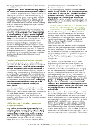 TRAINING FOR RURAL DEVELOPMENT Agricultural and enterprise skills for women smallholders 67
against individual crises, and joint liability for debt to improve
their credit-worthiness.
The groups were a critical feature in reducing the poor’s
susceptibility to crisis and reducing aversion to risk, and
their importance was overwhelmingly evident throughout the
four projects. From informal social support networks, they
had developed into the primary economic safety net for the
majority of the women. The integration of credit, financial
management and enterprise development training meant
that the women were able to understand and take ownership
of the process, rather than relying on the project to support
them in times of emergency.
By delivering training to groups, the projects ensured that
the necessary factors were in place to ensure the take-up of
the training. They maximised the value of these groups
by providing training to support group management
and leadership, and the sharing of information within
groups. The consensus was that this investment had paid off
in the form of more independent, sustainable groups.
Previous extension and enterprise projects have been
criticised for meeting only the needs of those who had the
capacity to invest their time and income. The projects in the
case studies were able to address the needs of the poorest
by delivering training to groups from varied backgrounds and
income levels. This ensured that all the women in the village
could benefit and meant that social boundaries were
often addressed.
Importance of engaging the wider community
The successful projects also recognised that whether a
project can operate effectively within a community will
depend heavily on the community acknowledging its
presence and to some extent legitimising its goals. In
addition to ensure long-term sustainability, it is essential to
ensure the wider community’s buy-in. Without this, there can
be resentment from people external to the project, an issue
that was highlighted throughout the case studies, especially
in the case of men asking why women were getting support
and they were not. Addressing these barriers, by engaging
with community leaders and husbands, was at the
forefront of strategies to ensure women could
access training.
In all of the case studies, the projects faced some level of
opposition to their presence when they initiated work in the
various villages. Opposition continued in some circumstances
– for three years in one case – and it was only through
harnessing community support and identifying success
stories from within the community that the projects were able
to deal with these issues.
3. Effective projects introduce changes that
women can manage
Good projects ensure that productivity-enhancing
methods can be sustained, by delivering training and
introducing techniques and technology in line with the
women’s ability to take them up, manage and adapt
them. The idea that increasing productivity automatically
increases wealth has been shown to be illusory. It only
does so when structures are in place to enable the women,
themselves, to manage the increased volume of both
production and income.
In the case study projects, we repeatedly saw that where
women already had financial and business management
skills, access to and experience in working with credit,
and sound cooperative relationships, they were able
to choose and use training and new technologies
effectively. For example, we spoke to a woman in one of the
Indian groups, who had paid 200 rupees for training to use an
embroidery machine:
I did it because I saw the [potential for] heightened orders
through this. I have now passed [the cost] on through
charging others for lessons. Group in Visavdi, SEWA
The value of the training was evident. A less obvious but
important point, however, is that by the time this woman
made this market-conscious, profitable investment choice,
she had been in the group for several years, learning finance,
marketing and management skills, and saving capital.
All of these factors helped her to profit from the training
opportunity that she chose.
On the other hand, where the introduction of training and
technology was not accompanied by these complementary
factors, the benefits were short-lived. A clear example was
the Ghanaian women’s group who could not sustain their dry
season production, because they were unable to repair their
irrigation pump. When speaking to these women, there was
the sense that they felt their problems were beyond their
ability to solve.
It is the nature of machinery to break, seasons to vary,
and business to be less than perfectly predictable. New
techniques will have the best chance of making a positive
difference when the women have developed their business
skills to a level where they have some methods of managing
the risks (whether through accumulated savings, mutual
insurance through groups, or through access to credit), so
that they can afford to take the chance of implementing
them, and manage both positive and negative outcomes of
implementation. One of the key points in this research is that
groups – by helping women to pool their resources,
helping women to commit to savings schemes and
improving their credit-worthiness through joint liability
– can enable women to improve their situations in order
to demand and invest in appropriate new ideas
and methods.
Despite the importance of women controlling the pace and
process of investing their time and resources in training and
technology, the research shows that projects still played a
vital role in facilitating access to credit and technology, and in
guiding women through appropriate training. Such facilitation
was particularly important to ensure that women did not
become discouraged by bad experiences, but were able to
access appropriate and continuing support, and raise the
base from which they operate. Importantly, the successful
projects were able to facilitate this in such a way as to ensure
that women retained ultimate control of the process, reducing
dependence, and improving the sustainability of the projects.
 