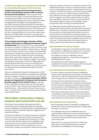 68 TRAINING FOR RURAL DEVELOPMENT Agricultural and enterprise skills for women smallholders
4. Effective projects secure longer-term change
by connecting with government structures
Integrating the project into the local governance
structure and linking the women to this was key to
the success of the projects in India. It was also a key
constraint for the projects in Ghana, which they are now
actively looking to address. For the two Indian projects,
the panchayat (local government) was an important means
of engaging with the villages and adding legitimacy to
their goals. Both also had a primary goal of increasing the
number of women representatives at local government level.
Although this was particularly important in India because of
the power of the local government structure, it also had a
key role in empowering women to voice their needs in both
domestic and village affairs, as well as in campaigning for
investments and support for their agricultural and enterprise
development.
These changes will not happen, however, without
specific training (such as lobbying training) and support
to initiate them. Often the women in the case studies did
not have the confidence to speak out to the community, or did
not recognise that they should or could be doing so. Through
direct and indirect channels, their confidence has developed,
and because of the groups and wider project structures, the
majority of women felt confident that their individual and
group needs were heard at higher levels. Capacity building
training was vital for direct changes to happen. This included
identifying the need to take an interest in village affairs and
identifying the benefits that could accrue through these
linkages. The primary change, however, occurred because of
the confidence the women gained through the activities
they initiated.
Women’s empowerment requires the development of their
ability to take self-motivated action to address the challenges
they face. However, if women’s concerns are not acted upon,
this ability is of little use. Ensuring that the project and the
groups are integrated into local government structures
provides support for the women’s voice. It is also key
to the sustainability of project outcomes, both during the
project and after it ends. Those who are marginalised in the
social structures – most evident in India with issues such as
caste – are reliant on the channels the projects have initiated
to pursue their needs.
Next Steps: what policy makers,
projects and researchers can do
In the projects we evaluated, these approaches led to
ownership of and meaningful participation in training by
women smallholders, and a gradually decreasing dependence
on project support. What their experience suggests is both
hopeful and modest.
Training can be effective in assisting rural women to develop
from even a very low base, by using the existing assets of
rural communities, especially their social assets, to create
an environment where productive new knowledge can be
used. Even the very poor need not be excluded from the
development process if training is delivered in such an
environment. However, ensuring that training and technology
meets the needs of rural women is in itself an outcome of the
development process. Progress in matching training to needs
requires meaningful participation. Full participation is not just
a question of method and requires more than just political will,
as what is necessary is to create conditions where women
have sufficient economic power to participate meaningfully.
Until this happens, their ability to demand the training that
they need will be constrained. There is no training shortcut
to the step-by-step accumulation of knowledge, capital,
management skills, technology and political power.
The challenge of providing effective training for rural
development therefore needs to be addressed at a variety of
different levels. The ability of training to improve livelihoods
for rural women is influenced by the priorities and choices
of international and national donors and policy makers, it is
shaped by the practical approaches of development projects,
and it is informed by the evidence available to those working
in the area. The key implications of this report for policy
makers, projects and researchers are outlined below.
Key implications for policy makers:
• A combination of agriculture and enterprise skills should
be provided to smallholders to enable them to respond to
changing economic and environmental circumstances.
• The collection of data on smallholders which is
disaggregated by gender is vital to inform strategies for
addressing women’s needs.
• Strengthening the relationships between agencies
responsible for extension and local government is required
to improve responsiveness to smallholders.
Key implications for development projects:
• In order to address the needs of women smallholders,
projects need to develop trust by showing commitment to
communities, while ensuring that women retain ownership
of the changes that are introduced to avoid dependency.
• Farmer groups are a powerful resource for sharing
information, improving women’s confidence and reducing
the risks they face, but groups need training and support
at various points in their development in order to function
effectively, and to have a chance to become self-sufficient.
• Removing or lowering barriers to women’s participation
in development initiatives requires a shift in their position
in their communities, and therefore it requires projects to
work with both men and women in communities.
Key implications for researchers:
• More longitudinal research is needed to investigate the
benefits over time of combining enterprise and agriculture
training for rural women.
• The challenges that women smallholders face vary
significantly according to the context in which training is
delivered. There is an ongoing need for local-level research
into women’s needs and how training interacts with
community norms.
• More research is required into the factors other than
participatory methods that determine successful
participation by smallholders in the technology
 