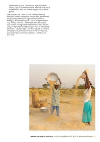 TRAINING FOR RURAL DEVELOPMENT Agricultural and enterprise skills for women smallholders 69
development process. These factors might include the
savings capacity of the smallholders, their level of technical
and enterprise skills, and whether they are part of farmer
groups.
The City and Guilds Centre for Skills Development looks
forward to working with donors, policy makers, development
projects and other research organisations to take the
findings of this report forward in a practical, implementable
way. Training can make a difference to the livelihoods of
rural women, training does make a difference in the projects
analysed in this report, and training can make an even greater
difference if it is delivered in a way that responds to women’s
changing needs, and takes into account the varying social,
economic and environmental contexts in which they use
their skills.
 