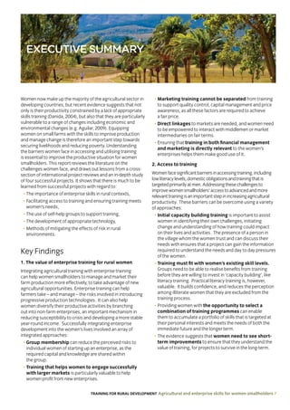 TRAINING FOR RURAL DEVELOPMENT Agricultural and enterprise skills for women smallholders 7
EXECUTIVE SUMMARY
Women now make up the majority of the agricultural sector in
developing countries, but recent evidence suggests that not
only is their productivity constrained by a lack of appropriate
skills training (Danida, 2004), but also that they are particularly
vulnerable to a range of changes including economic and
environmental changes (e.g. Aguilar, 2009). Equipping
women on small farms with the skills to improve production
and manage change is therefore an important step towards
securing livelihoods and reducing poverty. Understanding
the barriers women face in accessing and utilising training
is essential to improve the productive situation for women
smallholders. This report reviews the literature on the
challenges women face, and draws out lessons from a cross-
section of international project reviews and an in-depth study
of four successful projects. It shows that there is much to be
learned from successful projects with regard to:
• The importance of enterprise skills in rural contexts,
• Facilitating access to training and ensuring training meets
women’s needs,
• The use of self-help groups to support training,
• The development of appropriate technology,
• Methods of mitigating the effects of risk in rural
environments.
Key Findings
1. The value of enterprise training for rural women
Integrating agricultural training with enterprise training
can help women smallholders to manage and market their
farm production more effectively, to take advantage of new
agricultural opportunities. Enterprise training can help
farmers take – and manage – the risks involved in introducing
progressive production technologies. It can also help
women diversify their productive activities by branching
out into non-farm enterprises, an important mechanism in
reducing susceptibility to crisis and developing a more stable
year-round income. Successfully integrating enterprise
development into the women’s lives involved an array of
integrated approaches:
• Group membership can reduce the perceived risks to
individual women of starting up an enterprise, as the
required capital and knowledge are shared within
the group.
• Training that helps women to engage successfully
with larger markets is particularly valuable to help
women profit from new enterprises.
• Marketing training cannot be separated from training
to support quality control, capital management and price
awareness, as all these factors are required to achieve
a fair price.
• Direct linkages to markets are needed, and women need
to be empowered to interact with middlemen or market
intermediaries on fair terms.
• Ensuring that training in both financial management
and marketing is directly relevant to the women’s
enterprises helps them make good use of it.
2. Access to training
Womenfacesignificantbarriersinaccessingtraining,including
lowliteracylevels,domesticobligationsandtrainingthatis
targetedprimarilyatmen.Addressingthesechallengesto
improvewomensmallholders’accesstoadvancedandmore
relevanttrainingisanimportantstepinincreasingagricultural
productivity. These barriers can be overcome using a variety
of approaches:
• Initial capacity building training is important to assist
women in identifying their own challenges, initiating
change and understanding of how training could impact
on their lives and activities. The presence of a person in
the village whom the women trust and can discuss their
needs with ensures that a project can gain the information
required to understand the needs and day to day pressures
of the women.
• Training must fit with women’s existing skill levels.
Groups need to be able to realise benefits from training
before they are willing to invest in ‘capacity building’, like
literacy training. Practical literacy training is, however,
valuable. It builds confidence, and reduces the perception
among illiterate women that they are excluded from the
training process.
• Providing women with the opportunity to select a
combination of training programmes can enable
them to accumulate a portfolio of skills that is targeted at
their personal interests and meets the needs of both the
immediate future and the longer term.
• The evidence suggests that women need to see short-
term improvements to ensure that they understand the
value of training, for projects to survive in the long-term.
 