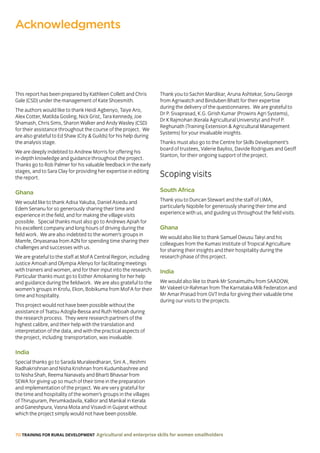 70 TRAINING FOR RURAL DEVELOPMENT Agricultural and enterprise skills for women smallholders
This report has been prepared by Kathleen Collett and Chris
Gale (CSD) under the management of Kate Shoesmith.
The authors would like to thank Heidi Agbenyo, Taiye Aro,
Alex Cotter, Matilda Gosling, Nick Grist, Tara Kennedy, Joe
Shamash, Chris Sims, Sharon Walker and Andy Wasley (CSD)
for their assistance throughout the course of the project. We
are also grateful to Ed Shaw (City  Guilds) for his help during
the analysis stage.
We are deeply indebted to Andrew Morris for offering his
in-depth knowledge and guidance throughout the project.
Thanks go to Rob Palmer for his valuable feedback in the early
stages, and to Sara Clay for providing her expertise in editing
the report.
Ghana
We would like to thank Adisa Yakuba, Daniel Asiedu and
Edem Senanu for so generously sharing their time and
experience in the field, and for making the village visits
possible. Special thanks must also go to Andrews Apiah for
his excellent company and long hours of driving during the
field work. We are also indebted to the women’s groups in
Mamfe, Onyasanaa from A2N for spending time sharing their
challenges and successes with us.
We are grateful to the staff at MoFA Central Region, including
Justice Amoah and Olympia Afenyo for facilitating meetings
with trainers and women, and for their input into the research.
Particular thanks must go to Esther Amokaning for her help
and guidance during the fieldwork. We are also grateful to the
women’s groups in Krofu, Ekon, Bobikuma from MoFA for their
time and hospitality.
This project would not have been possible without the
assistance of Tsatsu Adogla-Bessa and Ruth Yeboah during
the research process. They were research partners of the
highest calibre, and their help with the translation and
interpretation of the data, and with the practical aspects of
the project, including transportation, was invaluable.
India
Special thanks go to Sarada Muraleedharan, Sini A., Reshmi
Radhakrishnan and Nisha Krishnan from Kudumbashree and
to Nisha Shah, Reema Nanavaty and Bharti Bhavsar from
SEWA for giving up so much of their time in the preparation
and implementation of the project. We are very grateful for
the time and hospitality of the women’s groups in the villages
of Thirupuram, Perumkadavila, Kallior and Manikal in Kerala
and Ganeshpura, Vasna Mota and Visavdi in Gujarat without
which the project simply would not have been possible.
Thank you to Sachin Mardikar, Aruna Ashtekar, Sonu George
from Agriwatch and Binduben Bhatt for their expertise
during the delivery of the questionnaires. We are grateful to
Dr P. Sivaprasad, K.G. Girish Kumar (Prowins Agri Systems),
Dr K Rajmohan (Kerala Agricultural University) and Prof P.
Reghunath (Training Extension  Agricultural Management
Systems) for your invaluable insights.
Thanks must also go to the Centre for Skills Development’s
board of trustees, Valerie Bayliss, Davide Rodrigues and Geoff
Stanton, for their ongoing support of the project.
Scoping visits
South Africa
Thank you to Duncan Stewart and the staff of LIMA,
particularly Nqobile for generously sharing their time and
experience with us, and guiding us throughout the field visits.
Ghana
We would also like to thank Samuel Owusu Takyi and his
colleagues from the Kumasi Institute of Tropical Agriculture
for sharing their insights and their hospitality during the
research phase of this project.
India
We would also like to thank Mr Sonaimuthu from SAADOW,
Mr Vakeel-Ur-Rahman from The Karnataka Milk Federation and
Mr Amar Prasad from GVT India for giving their valuable time
during our visits to the projects.
Acknowledgments
 
