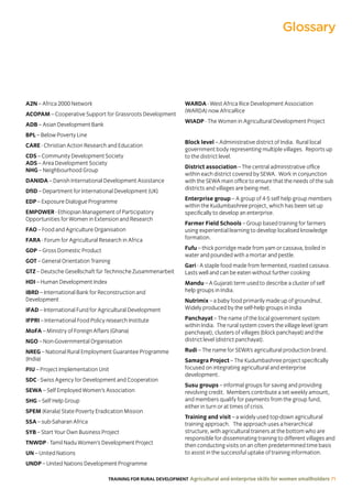 TRAINING FOR RURAL DEVELOPMENT Agricultural and enterprise skills for women smallholders 71
Glossary
A2N – Africa 2000 Network
ACOPAM – Cooperative Support for Grassroots Development
ADB – Asian Development Bank
BPL – Below Poverty Line
CARE - Christian Action Research and Education
CDS – Community Development Society
ADS – Area Development Society
NHG – Neighbourhood Group
DANIDA – Danish International Development Assistance
DfID – Department for International Development (UK)
EDP – Exposure Dialogue Programme
EMPOWER - Ethiopian Management of Participatory
Opportunities for Women in Extension and Research
FAO – Food and Agriculture Organisation
FARA - Forum for Agricultural Research in Africa
GDP – Gross Domestic Product
GOT – General Orientation Training
GTZ – Deutsche Gesellschaft für Technische Zusammenarbeit
HDI – Human Development Index
IBRD – International Bank for Reconstruction and
Development
IFAD – International Fund for Agricultural Development
IFPRI – International Food Policy research Institute
MoFA – Ministry of Foreign Affairs (Ghana)
NGO – Non-Governmental Organisation
NREG – National Rural Employment Guarantee Programme
(India)
PIU – Project Implementation Unit
SDC - Swiss Agency for Development and Cooperation
SEWA – Self Employed Women’s Association
SHG – Self Help Group
SPEM (Kerala) State Poverty Eradication Mission
SSA – sub-Saharan Africa
SYB – Start Your Own Business Project
TNWDP - Tamil Nadu Women’s Development Project
UN – United Nations
UNDP – United Nations Development Programme
WARDA - West Africa Rice Development Association
(WARDA) now AfricaRice
WIADP - The Women in Agricultural Development Project
Block level – Administrative district of India. Rural local
government body representing multiple villages. Reports up
to the district level.
District association – The central administrative office
within each district covered by SEWA. Work in conjunction
with the SEWA main office to ensure that the needs of the sub
districts and villages are being met.
Enterprise group – A group of 4-5 self help group members
within the Kudumbashree project, which has been set up
specifically to develop an enterprise.
Farmer Field Schools – Group based training for farmers
using experiential learning to develop localised knowledge
formation.
Fufu – thick porridge made from yam or cassava, boiled in
water and pounded with a mortar and pestle.
Gari - A staple food made from fermented, roasted cassava.
Lasts well and can be eaten without further cooking
Mandu – A Gujarati term used to describe a cluster of self
help groups in India.
Nutrimix – a baby food primarily made up of groundnut.
Widely produced by the self-help groups in India
Panchayat – The name of the local government system
within India. The rural system covers the village level (gram
panchayat), clusters of villages (block panchayat) and the
district level (district panchayat).
Rudi – The name for SEWA’s agricultural production brand.
Samagra Project – The Kudumbashree project specifically
focused on integrating agricultural and enterprise
development.
Susu groups – informal groups for saving and providing
revolving credit. Members contribute a set weekly amount,
and members qualify for payments from the group fund,
either in turn or at times of crisis.
Training and visit – a widely used top-down agricultural
training approach. The approach uses a hierarchical
structure, with agricultural trainers at the bottom who are
responsible for disseminating training to different villages and
then conducting visits on an often predetermined time basis
to assist in the successful uptake of training information.
 