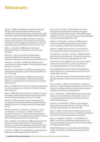 72 TRAINING FOR RURAL DEVELOPMENT Agricultural and enterprise skills for women smallholders
Aguilar, L. (2009) Training Manual on Gender and Climate
Change. Global Gender and Climate Alliance [online]
available at http://www.gender-climate.org/pdfs/Training%20
Manual%20on%20Gender%20and%20Climate%20Change.pdf
Alene A. and Manyong, V. (2005) The effects of education
on agricultural productivity under traditional and improved
technology in northern Nigeria: an endogeneous switching
regression analysis. Empirical Economics, 32 (1):141-159.
Allen, H. and Bekele, F. (2008) Women’s Enterprise
Development Project. Final Evaluation, Farm Africa/VSL
Associates.
Anderson, J., Bos, M. and Cohen, M. (2005) Impact
Assessment of Food Policy Research: A Stocktaking
Workshop. IFPRI Impact Assessment Discussion Paper No.25.
Anderson, J. and Feder, G. (2004) Agricultural Extension:
Good Intentions and Hard Realities. The World Bank Research
Observer, 19 (1):41-60.
Bali Swain, R. and Varghese, A. (2009) Does self help group
participation lead to asset creation? World Development, 37
(10), 1674-1682.
Barrientos, A. and Barrientos, S. (2002) Extending Social
Protection to Informal Workers in the Horticulture Global
Value Chain. World Bank Social Protection Discussion Paper
Series No. 0216.
Barwa, S.D. (2003) Impact of Start Your Business (SYB) training
on women entrepreneurs in Vietnam. ILO Vietnam Working
Paper Series No.1.
Belay, K. (2003) Agricultural extension in Ethiopia: the case of
participatory demonstration and’training extension system.
Journal of Social Development in Africa, 18 (1):49-84.
Bennel, P. (1999) Learning to change: Skills development
among the economically vulnerable and socially excluded in
developing countries. ILO Employment and Training Papers
No. 43.
Bennel, P., Bendera, S., Kanyenze, G., Kimambo, E., Kiwia,
S., Mbiriyakura, T., Mukyanuzi, F., Munetsi, N., Muzulu, J.,
Parsalaw, W. and Temu, J. (1999) Vocational Education and
Training in Tanzania and Zimbabwe in the Context of Economic
Reform. DfID Education Research Papers No. 28.
Best, R., Westby, A. and Ospina, B. (2006) Linking Small-scale
Cassava and Sweet Potato Farmers to Growth Markets,
Experiences, Lessons and Challenges, ISHS Acta Horticulture
703, 39-46, http://www.actahort.org/books/703/703_3.htm
Bryceson, D. (2002). The scramble in Africa: reorienting rural
livelihoods. World Development, 30 (5):725-739.
Chaturvedi, S. and Gray, S. (2001) Mid-Term Evaluation
Entrepreneurship Development of Women through the
Jatilo Mahila Sangstha BGD1971043. UNDP/UNOPS [online]
available at http://erc.undp.org/index.aspx?module=ERCpag
e=EvaluationShowEvaluationID=1443
Chipeta, S., Christoplos, I. and Katz, E. (2008) Common
Framework on Market-Oriented Agricultural Advisory
Services. Wagineng, Netherlands: Neuchâtel Group.
Chitsike, C. (2000) Culture as a barrier to rural women’s
entrepreneurship. Gender and Development, 8 (1) 71-77.
Christiaensen, L., Demery, L. and Kuhl, J. (2006) The Role of
Agriculture in Poverty Reduction - An Empirical Perspective.
World Bank Policy Research Working Paper No. 4013.
Commission for Africa (2005) Our common interest: Report
of the Commission for Africa. London: Department for
International Development, Commission for Africa.
Danida (2004) Evaluation: Farm Women in Development –
Impact Study of Four Training Projects in India, Ministry of
Foreign Affairs: Denmark.
Das, M. (1995) Improving the relevance and effectiveness of
agricultural extension activities for women farmers. Rome:
FAO.
Davis, K., Ekboir, J., Mekasha, W., Ochieng, C., Spielman, D.,
and Zerfu, E. (2007) Strengthening Agricultural Education and
Training in Sub-Saharan Africa from an Innovations Systems
Perspective. IFRPI Discussion Paper 00736.
Davis, J. and Rylance, C. (2005) Addressing poverty through
local economic and enterprise development: A review of
conceptual approaches and practice. Natural Resources
Institute Working Paper 3.
De Janvry, A. and Sadoulet, E. (2001) Income Strategies
Among Rural Households in Mexico: The Role of Off-farm
Activities. World Development, 29 (3):467-480.
Deere, C. (2005) The Feminization of Agriculture? Economic
Restructuring of Rural Latin America. United Nations Research
Institute for Social Development Occasional Paper 1.
Dercon, S., Gilligan D., Hoddinott, J. and Woldehanna, T.
(2006). The impact of roads and agricultural extension on
consumption growth and poverty in fifteen Ethiopian villages.
CSAE Working Paper/2007-01.
DFID (2000) Transport and sustainable rural livelihoods in
Zambia: A Case Study. Unpublished project report, DFID,
London.
Bibliography
 