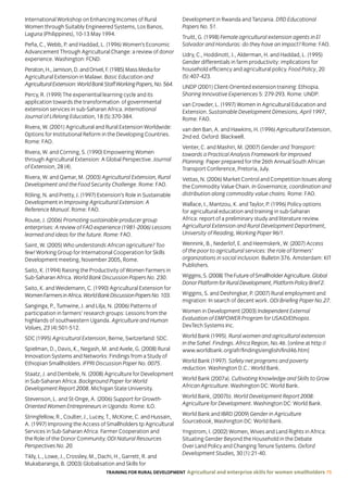 TRAINING FOR RURAL DEVELOPMENT Agricultural and enterprise skills for women smallholders 75
International Workshop on Enhancing Incomes of Rural
Women through Suitably Engineered Systems, Los Banos,
Laguna (Philippines), 10-13 May 1994.
Peña, C., Webb, P. and Haddad, L. (1996) Women’s Economic
Advancement Through Agricultural Change: a review of donor
experience. Washington: FCND.
Peraton,H.,Jamison,D.andOrivel,F.(1985)MassMediafor
Agricultural Extension in Malawi. Basic Education and
AgriculturalExtension:WorldBankStaffWorkingPapers,No.564.
Percy, R. (1999) The experiential learning cycle and its
application towards the transformation of governmental
extension services in sub-Saharan Africa. International
Journal of Lifelong Education, 18 (5):370-384.
Rivera, W. (2001) Agricultural and Rural Extension Worldwide:
Options for Institutional Reform in the Developing Countries.
Rome: FAO.
Rivera, W. and Corning, S. (1990) Empowering Women
through Agricultural Extension: A Global Perspective. Journal
of Extension, 28 (4).
Rivera, W. and Qamar, M. (2003) Agricultural Extension, Rural
Development and the Food Security Challenge. Rome: FAO.
Röling, N. and Pretty, J. (1997) Extension’s Role in Sustainable
Development in Improving Agricultural Extension: A
Reference Manual. Rome: FAO.
Rouse, J. (2006) Promoting sustainable producer group
enterprises: A review of FAO experience (1981-2006) Lessons
learned and ideas for the future. Rome: FAO.
Saint, W. (2005) Who understands African agriculture? Too
few! Working Group for International Cooperation for Skills
Development meeting, November 2005, Rome.
Saito, K. (1994) Raising the Productivity of Women Farmers in
Sub-Saharan Africa. World Bank Discussion Papers No. 230.
Saito, K. and Weidemann, C. (1990) Agricultural Extension for
WomenFarmersinAfrica.WorldBankDiscussionPapersNo.103.
Sanginga, P., Tumwine, J. and Lilja, N. (2006) Patterns of
participation in farmers’ research groups: Lessons from the
highlands of southwestern Uganda. Agriculture and Human
Values, 23 (4):501-512.
SDC (1995) Agricultural Extension, Berne, Switzerland: SDC.
Spielman, D., Davis, K., Negash, M. and Avele, G. (2008) Rural
Innovation Systems and Networks: Findings from a Study of
Ethiopian Smallholders. IFPRI Discussion Paper No. 0075.
Staatz, J. and Dembele, N. (2008) Agriculture for Development
in Sub-Saharan Africa. Background Paper for World
Development Report 2008. Michigan State University.
Stevenson, L. and St-Onge, A. (2006) Support for Growth-
Oriented Women Entrepreneurs in Uganda. Rome: ILO.
Stringfellow, R., Coulter, J., Lucey, T., McKone, C. and Hussain,
A. (1997) Improving the Access of Smallholders tp Agricultural
Services in Sub-Saharan Africa: Farmer Cooperation and
the Role of the Donor Community. ODI Natural Resources
Perspectives No. 20.
Tikly, L., Lowe, J., Crossley, M., Dachi, H., Garrett, R. and
Mukabaranga, B. (2003) Globalisation and Skills for
Development in Rwanda and Tanzania. DfID Educational
Papers No. 51.
Truitt, G. (1998) Female agricultural extension agents in El
Salvador and Honduras: do they have an impact? Rome: FAO.
Udry, C., Hoddinott, J., Alderman, H. and Haddad, L. (1995)
Gender differentials in farm productivity: implications for
household efficiency and agricultural policy. Food Policy, 20
(5):407-423.
UNDP (2001) Client-Oriented extension training: Ethiopia.
Sharing Innovative Experiences 5: 279-293. Rome: UNDP.
van Crowder, L. (1997) Women in Agricultural Education and
Extension. Sustainable Development Dimesions, April 1997,
Rome: FAO.
van den Ban, A. and Hawkins, H. (1996) Agricultural Extension,
2nd ed. Oxford: Blackwell.
Venter, C. and Mashiri, M. (2007) Gender and Transport:
towards a Practical Analysis Framework for Improved
Planning. Paper prepared for the 26th Annual South African
Transport Conference, Pretoria, July.
Vettas, N. (2006) Market Control and Competition Issues along
the Commodity Value Chain. In Governance, coordination and
distribution along commodity value chains. Rome: FAO.
Wallace, I., Mantzou, K. and Taylor, P. (1996) Policy options
for agricultural education and training in sub-Saharan
Africa: report of a preliminary study and literature review.
Agricultural Extension and Rural Development Department,
University of Reading, Working Paper 96/1.
Wennink, B., Nederlof, E. and Heemskerk, W. (2007) Access
of the poor to agricultural services: the role of farmers’
organizations in social inclusion. Bulletin 376. Amsterdam: KIT
Publishers.
Wiggins,S.(2008)TheFutureofSmallholderAgriculture.Global
DonorPlatformforRuralDevelopment,PlatformPolicyBrief2.
Wiggins, S. and Deshingkar, P. (2007) Rural employment and
migration: In search of decent work. ODI Briefing Paper No.27.
Women in Development (2003) Independent External
Evaluation of EMPOWER Program for USAID/Ethiopia.
DevTech Systems Inc.
World Bank (1995). Rural women and agricultural extension
in the Sahel. Findings. Africa Region, No.46. [online at http://
www.worldbank.org/afr/findings/english/find46.htm]
World Bank (1997). Safety net programs and poverty
reduction. Washington D.C.: World Bank.
World Bank (2007a). Cultivating Knowledge and Skills to Grow
African Agriculture. Washington DC: World Bank.
World Bank, (2007b). World Development Report 2008:
Agriculture for Development. Washington DC: World Bank.
World Bank and IBRD (2009) Gender in Agriculture
Sourcebook, Washington DC: World Bank.
Yngstrom, I. (2002) Women, Wives and Land Rights in Africa:
Situating Gender Beyond the Household in the Debate
Over Land Policy and Changing Tenure Systems. Oxford
Development Studies, 30 (1):21-40.
 