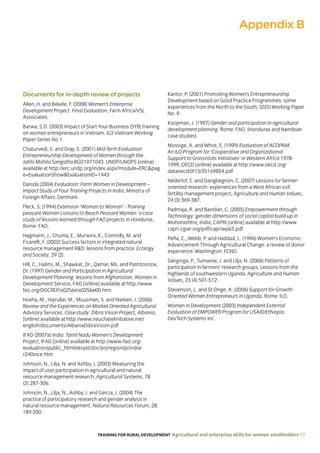 TRAINING FOR RURAL DEVELOPMENT Agricultural and enterprise skills for women smallholders 77
Documents for in-depth review of projects
Allen, H. and Bekele, F. (2008) Women’s Enterprise
Development Project. Final Evaluation, Farm Africa/VSL
Associates.
Barwa, S.D. (2003) Impact of Start Your Business (SYB) training
on women entrepreneurs in Vietnam. ILO Vietnam Working
Paper Series No.1.
Chaturvedi, S. and Gray, S. (2001) Mid-Term Evaluation
Entrepreneurship Development of Women through the
Jatilo Mahila Sangstha BGD1971043. UNDP/UNOPS [online]
available at http://erc.undp.org/index.aspx?module=ERCpag
e=EvaluationShowEvaluationID=1443
Danida (2004) Evaluation: Farm Women in Development –
Impact Study of Four Training Projects in India, Ministry of
Foreign Affairs: Denmark.
Fleck, S. (1994) Extension ‘Woman to Woman’ - Training
peasant Women Liaisons to Reach Peasant Women: a case
study of lessons learned through FAO projects in Honduras,
Rome: FAO.
Hagmann, J., Chuma, E., Murwira, K., Connolly, M. and
Ficarelli, F. (2002) Success factors in integrated natural
resource management RD: lessons from practice. Ecology
and Society, 29 (2).
Hill, C., Halimi, M., Shawkat, Dr., Qamar, Ms. and Pashtoonzai,
Dr. (1997) Gender and Participation in Agricultural
Development Planning: lessons from Afghanistan, Women in
Development Service, FAO [online] available at http://www.
fao.org/DOCREP/x0256e/x0256e00.htm
Hoxha, M., Hajrullai, M., Muusman, S. and Nielsen, J. (2006)
Review and the Experiences on Market Oriented Agricultural
Advisory Services. Case study: Dibra Vision Project, Albania,
[online] available at http://www.neuchatelinitiative.net/
english/documents/AlbaniaDibraVision.pdf
IFAD (2007a) India: Tamil Nadu Women’s Development
Project, IFAD [online] available at http://www.ifad.org/
evaluation/public_html/eksyst/doc/prj/region/pi/india/
r240ince.htm
Johnson, N., Lilja, N. and Ashby, J. (2003) Measuring the
impact of user participation in agricultural and natural
resource management research, Agricultural Systems, 78
(2):287-306.
Johnson, N., Lilja, N., Ashby, J. and Garcia, J. (2004) The
practice of participatory research and gender analysis in
natural resource management. Natural Resources Forum, 28:
189-200.
Kantor, P. (2001) Promoting Women’s Entrepreneurship
Development based on Good Practice Programmes: some
experiences from the North to the South, SEED Working Paper
No. 9.
Koopman, J. (1997) Gender and participation in agricultural
development planning. Rome: FAO. (Honduras and Namibian
case studies).
Mossige, A. and Whist, E. (1999) Evaluation of ACOPAM.
An ILO Program for ‘Cooperative and Organizational
Support to Grassroots Initiatives’ in Western Africa 1978-
1999, OECD [online] available at http://www.oecd.org/
dataoecd/0/15/35169854.pdf
Nederlof, E. and Dangbegnon, C. (2007) Lessons for farmer-
oriented research: experiences from a West African soil
fertility management project, Agriculture and Human Values,
24 (3):369-387.
Padmaja, R. and Bantilan, C. (2005) Empowerment through
Technology: gender dimensions of social capital build-up in
Maharashtra, India, CAPRI [online] available at http://www.
capri.cgiar.org/pdf/capriwp63.pdf
Peña, C., Webb, P. and Haddad, L. (1996) Women’s Economic
Advancement Through Agricultural Change: a review of donor
experience. Washington: FCND.
Sanginga, P., Tumwine, J. and Lilja, N. (2006) Patterns of
participation in farmers’ research groups: Lessons from the
highlands of southwestern Uganda. Agriculture and Human
Values, 23 (4):501-512.
Stevenson, L. and St-Onge, A. (2006) Support for Growth-
Oriented Women Entrepreneurs in Uganda. Rome: ILO.
Women in Development (2003) Independent External
Evaluation of EMPOWER Program for USAID/Ethiopia.
DevTech Systems Inc.
Appendix B
 