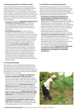 8 TRAINING FOR RURAL DEVELOPMENT Agricultural and enterprise skills for women smallholders
3. Systematic approaches to training for women
There is growing awareness that designing appropriate
projects requires systematic efforts to engage with women
and assess their circumstances. Whether projects use
women only projects (i.e. focused solely on women), female
extension agents, or a programme of gender sensitisation to
improve the responsiveness of training to women’s needs, the
approach should provide channels for women to articulate
their needs, and should work with the community to improve
women’s positions.
• Projects need to be able to identify the needs of women
smallholders and translate them into an effective
training programme. Project staff/extension officers
need to be equipped to collect accurate information
about women’s productive practices, constraints and
preferences.
• Decentralised structures which allow women to
articulate their needs are required, in contrast to the
centralised, top-down planning approach of many projects.
This contributes to increasing buy-in from the women and
groups, key to ensuring the effectiveness of programmes.
• Systematically removing or lowering barriers to women’s
participation in development initiatives requires a shift
in their position in their communities, and therefore
it requires communities to work together. Careful
involvement of men in women’s projects can create a
supportive attitude towards changes in the productive
work of women. Gaining the commitment of the entire
village is important for the sustainability of projects, and
helps to gain the respect and understanding of male
members of the community. Engaging with high-level
community members adds legitimacy to the goals of
the project during early engagement. Projects play an
important role as an intermediary, helping communities to
deal with change.
4. Learning within groups
Groups play a key role in the delivery of effective training:
they provide a structure that enables smallholders to share
training information, collectively press for better training,
save, and support each other in applying new techniques and
technologies. For women, groups are particularly important
in facilitating access to training.
• Delivering training through groups can increase the
number of women who are able to benefit from
training. Projects that train in peer learning techniques
improve women’s ability to share information, enhancing
the take-up of information and the sustainability of training.
• Targeting groups can increase women’s ability to access
appropriate extension by improving their ability to
influence the services that reach them. Strong group
organisationatthegrassrootslevelhelpsensurethatwomen’s
needs are considered in planning processes at all levels.
• Performance with respect to targeting the poor may be
better in bottom-up group-based credit and savings
programmes than in credit programmes for individuals.
Poor women, being risk-averse, are more likely to join in
training once they saw it working effectively for others.
• Training specifically designed to support group
organisation is necessary to strengthen groups. New
organisations need specific group management training
and sustained support to survive in the long term.
5. Participation in technology development
Increasing technology usage is important in enhancing
agricultural yields, reducing the amount of time that women
spend on tasks and thus freeing up time for other productive
activities. Women do however, have different technology
needs to those of men and training needs to take into account
these different needs and production preferences.
• Participation in technology development can
positively affect the adoption and economic
impact of technology by improving its relevance and
appropriateness to the potential beneficiaries, and thereby
enlarging the pool of potential adopters. The earlier in
project development that participation is incorporated, the
greater the changes to the project, and the more likely it is
that technology will be useful to the project beneficiaries.
• Supporting participation in terms of technology
development requires the establishment of formal
structures for farmers to feed into the process. Providing
some level of ownership for the women in identifying
new technology and feeding into the development
process, ultimately results in greater take-up of technology.
• Where women already have financial and business
management skills, access to and experience in working
with credit, and sound cooperative relationships,
they are able to choose and use training and new
technologies effectively. Groups, saving, management
and enterprise skills are therefore necessary
complements to participation in technology
development.
 