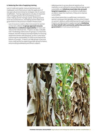 TRAINING FOR RURAL DEVELOPMENT Agricultural and enterprise skills for women smallholders 9
6. Reducing the risks of applying training
Lack of credit and capital, insecure land tenure and
inadequate rural infrastructure make the application of
new agricultural and enterprise strategies risky for women
smallholders. Training organisations can play an important
role in mitigating these risks by facilitating access to
credit, helping women manage capital, working towards
more secure land tenure, and helping women lobby local
government for the provision of better infrastructure.
• Lack of access to credit is often more severe for women
as they lack collateral. A group approach ensures
that there is a collective responsibility for loans and
reduces the individual risks. Projects can play a valuable
role in facilitating credit access for groups. It is important,
however, that the initiative and responsibility for ensuring
repayment remains with the group, as this is a key factor
in ensuring the sustainability of credit access beyond the
lifetime of a project. Projects can help groups to become
more credit worthy by supporting proper group formation,
and providing bookkeeping and literacy support.
• Helping women to access physical capital such as
machinery is not sufficient to ensure effective take-up and
sustainable use. Initiatives must take into account
long-term questions, such as whether smallholders
are able to repair the machinery, if they are to improve
sustainability.
• Lack of land ownership is a well-known constraint to
women’s empowerment globally, and has a direct impact
on women’s ability to utilise skills learned through training.
Projects can help women to apply training by mediating
on their behalf with community authorities and local
government for more secure land tenure.
 