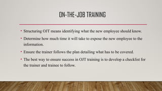 ON-THE-JOB TRAINING
• Structuring OJT means identifying what the new employee should know.
• Determine how much time it will take to expose the new employee to the
information.
• Ensure the trainer follows the plan detailing what has to be covered.
• The best way to ensure success in OJT training is to develop a checklist for
the trainer and trainee to follow.
 