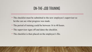 ON-THE-JOB TRAINING
• The checklist must be submitted to the new employee’s supervisor so
he/she can see what progress was made.
• The period of training could be between 16 to 40 hours.
• The supervisor signs off and dates the checklist.
• The checklist is then placed on the employee’s file.
 
