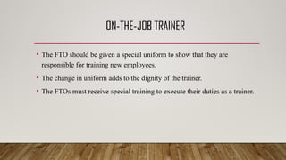 ON-THE-JOB TRAINER
• The FTO should be given a special uniform to show that they are
responsible for training new employees.
• The change in uniform adds to the dignity of the trainer.
• The FTOs must receive special training to execute their duties as a trainer.
 