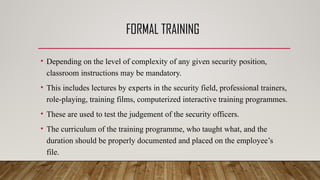 FORMAL TRAINING
• Depending on the level of complexity of any given security position,
classroom instructions may be mandatory.
• This includes lectures by experts in the security field, professional trainers,
role-playing, training films, computerized interactive training programmes.
• These are used to test the judgement of the security officers.
• The curriculum of the training programme, who taught what, and the
duration should be properly documented and placed on the employee’s
file.
 