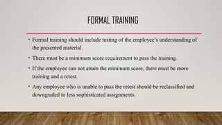 FORMAL TRAINING
• Formal training should include testing of the employee’s understanding of
the presented material.
• There must be a minimum score requirement to pass the training.
• If the employee can not attain the minimum score, there must be more
training and a retest.
• Any employee who is unable to pass the retest should be reclassified and
downgraded to less sophisticated assignments.
 