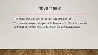 FORMAL TRAINING
• Test results should be kept on the employee’s training file.
• The results are subject to inspection in the event of problems such as a law
suit which alleges that the security officers are inadequately trained.
 