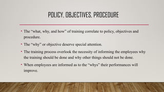 POLICY, OBJECTIVES, PROCEDURE
• The “what, why, and how” of training correlate to policy, objectives and
procedure.
• The “why” or objective deserve special attention.
• The training process overlook the necessity of informing the employees why
the training should be done and why other things should not be done.
• When employees are informed as to the “whys” their performances will
improve.
 