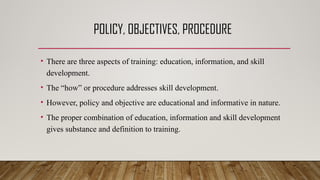 POLICY, OBJECTIVES, PROCEDURE
• There are three aspects of training: education, information, and skill
development.
• The “how” or procedure addresses skill development.
• However, policy and objective are educational and informative in nature.
• The proper combination of education, information and skill development
gives substance and definition to training.
 