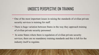 UNODC’S PERSPECTIVE ON TRAINING
• One of the most important issues in raising the standards of civilian private
security services is training for staff.
• There is huge variation between States in the way they approach training
of civilian private security personnel.
• In some States where there is regulation of civilian private security
services, there are no mandatory training standards and this is left for the
industry itself to regulate.
 