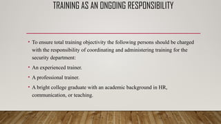 TRAINING AS AN ONGOING RESPONSIBILITY
• To ensure total training objectivity the following persons should be charged
with the responsibility of coordinating and administering training for the
security department:
• An experienced trainer.
• A professional trainer.
• A bright college graduate with an academic background in HR,
communication, or teaching.
 