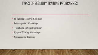 TYPES OF SECURITY TRAINING PROGRAMMES
• In-service General Seminars
• Interrogation Workshop
• Testifying in Court Seminar
• Report Writing Workshop
• Supervisory Training
 