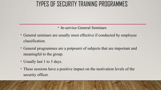 TYPES OF SECURITY TRAINING PROGRAMMES
• In-service General Seminars
• General seminars are usually most effective if conducted by employee
classification.
• General programmes are a potpourri of subjects that are important and
meaningful to the group.
• Usually last 1 to 3 days.
• These sessions have a positive impact on the motivation levels of the
security officer.
 