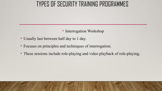 TYPES OF SECURITY TRAINING PROGRAMMES
• Interrogation Workshop
• Usually last between half day to 1 day.
• Focuses on principles and techniques of interrogation.
• These sessions include role-playing and video playback of role-playing.
 