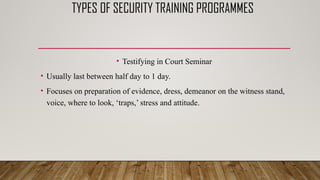TYPES OF SECURITY TRAINING PROGRAMMES
• Testifying in Court Seminar
• Usually last between half day to 1 day.
• Focuses on preparation of evidence, dress, demeanor on the witness stand,
voice, where to look, ‘traps,’ stress and attitude.
 