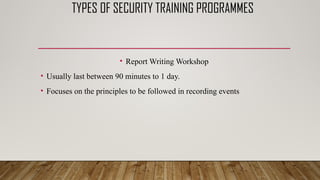 TYPES OF SECURITY TRAINING PROGRAMMES
• Report Writing Workshop
• Usually last between 90 minutes to 1 day.
• Focuses on the principles to be followed in recording events
 