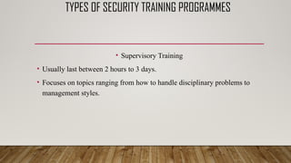 TYPES OF SECURITY TRAINING PROGRAMMES
• Supervisory Training
• Usually last between 2 hours to 3 days.
• Focuses on topics ranging from how to handle disciplinary problems to
management styles.
 