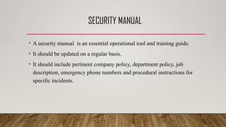 SECURITY MANUAL
• A security manual is an essential operational tool and training guide.
• It should be updated on a regular basis.
• It should include pertinent company policy, department policy, job
description, emergency phone numbers and procedural instructions for
specific incidents.
 